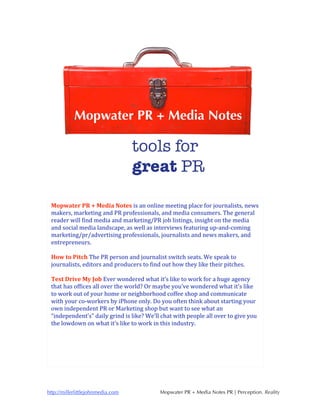 Mopwater PR + Media Notes is an online meeting place for journalists, news 
 makers, marketing and PR professionals, and media consumers. The general 
 reader will find media and marketing/PR job listings, insight on the media 
 and social media landscape, as well as interviews featuring up‐and‐coming 
 marketing/pr/advertising professionals, journalists and news makers, and 
 entrepreneurs. 
  
 How to Pitch The PR person and journalist switch seats. We speak to 
 journalists, editors and producers to find out how they like their pitches. 
  
 Test Drive My Job Ever wondered what it’s like to work for a huge agency 
 that has offices all over the world? Or maybe you’ve wondered what it’s like 
 to work out of your home or neighborhood coffee shop and communicate 
 with your co‐workers by iPhone only. Do you often think about starting your 
 own independent PR or Marketing shop but want to see what an 
 “independent’s” daily grind is like? We’ll chat with people all over to give you 
 the lowdown on what it’s like to work in this industry. 




http://millerlittlejohnmedia.com           Mopwater PR + Media Notes PR | Perception. Reality
 