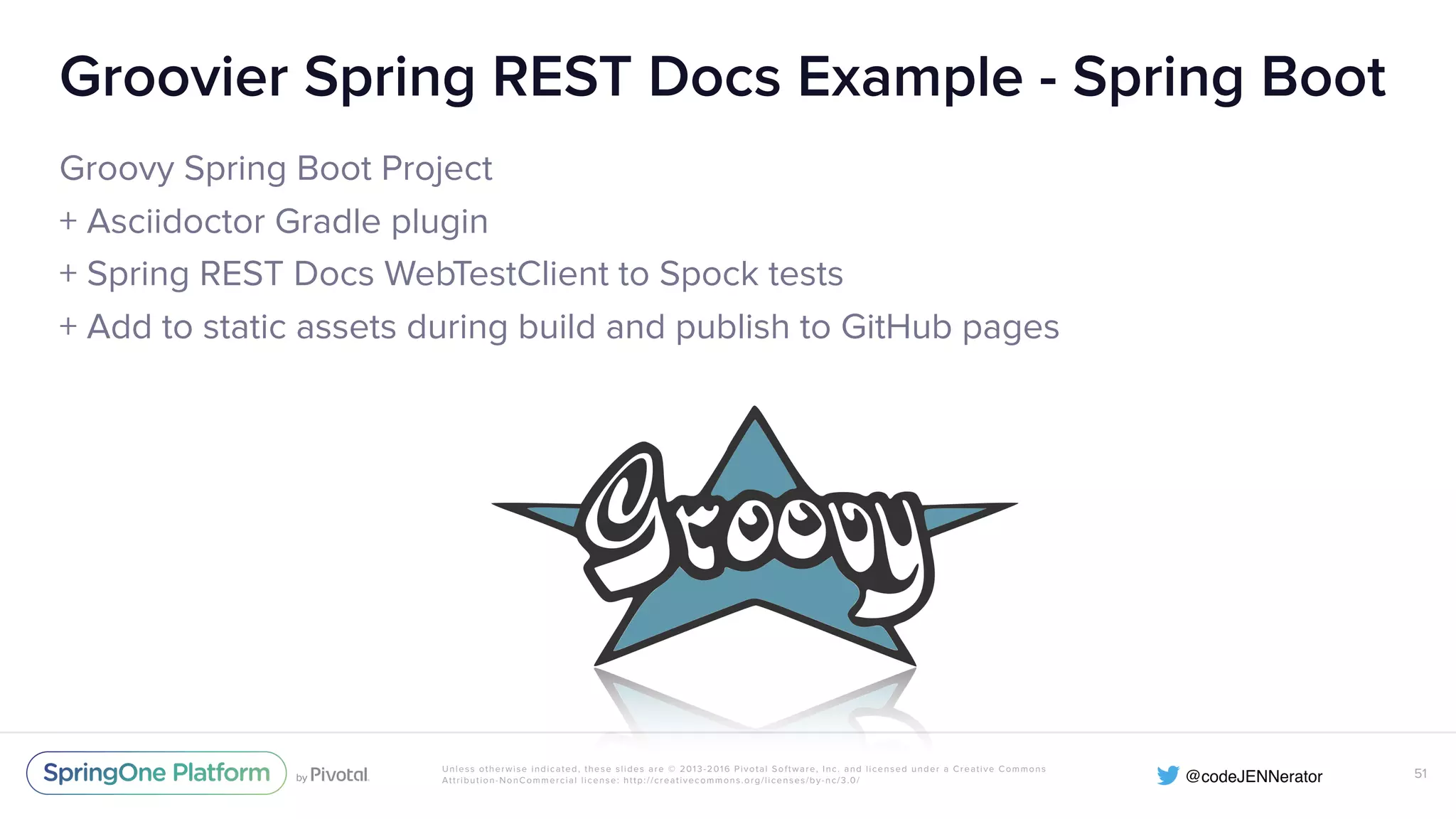 Unless otherwise indicated, these slides are © 2013-2016 Pivotal Software, Inc. and licensed under a Creative Commons Attribution-NonCommercial license: http://creativecommons.org/licenses/by-nc/3.0/ Groovier Spring REST Docs Example - Spring Boot Groovy Spring Boot Project + Asciidoctor Gradle plugin + Spring REST Docs WebTestClient to Spock tests + Add to static assets during build and publish to GitHub pages 51 
