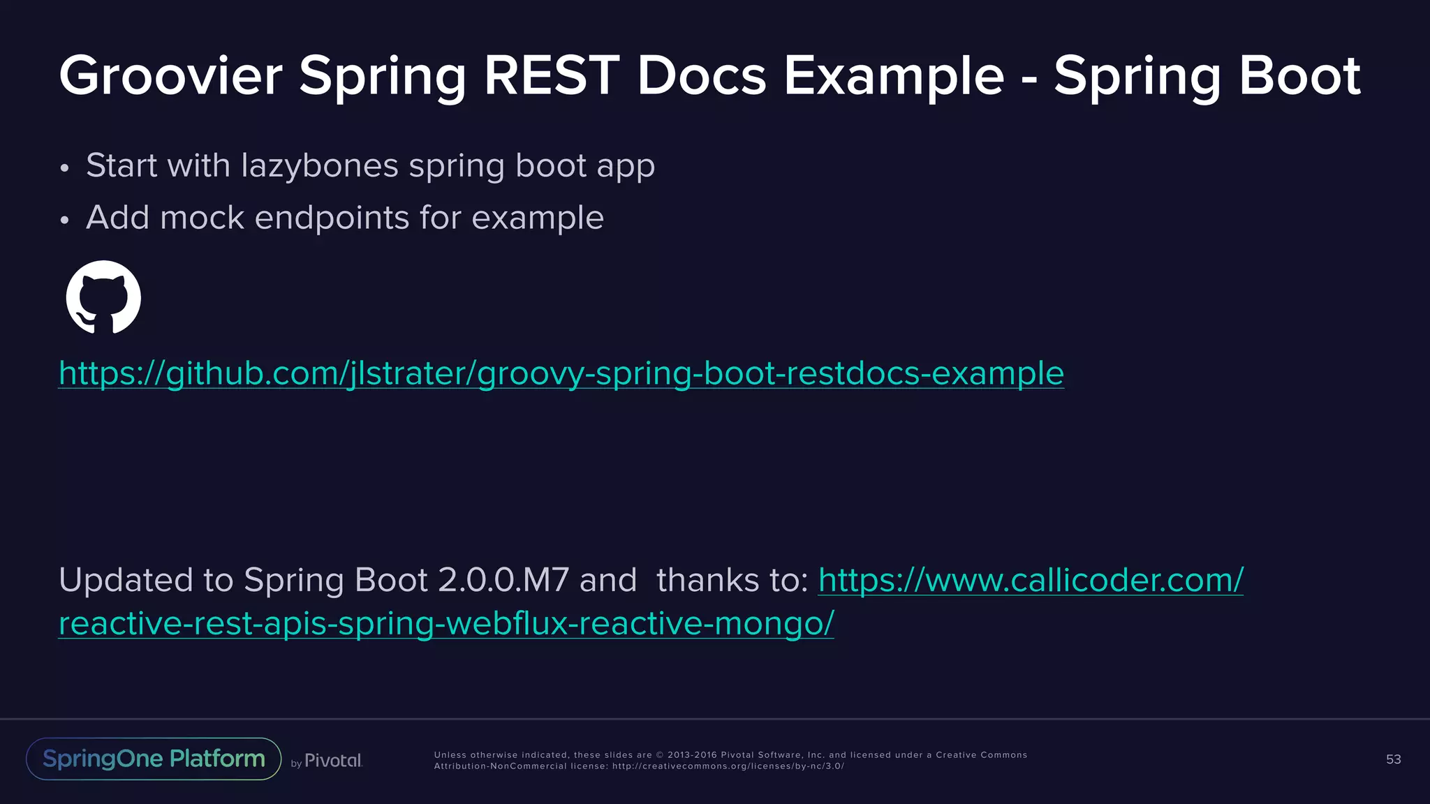 Unless otherwise indicated, these slides are © 2013-2016 Pivotal Software, Inc. and licensed under a Creative Commons Attribution-NonCommercial license: http://creativecommons.org/licenses/by-nc/3.0/ Groovier Spring REST Docs Example - Spring Boot • Start with lazybones spring boot app • Add mock endpoints for example https://github.com/jlstrater/groovy-spring-boot-restdocs-example Updated to Spring Boot 2.0.0.M7 and thanks to: https://www.callicoder.com/ reactive-rest-apis-spring-webflux-reactive-mongo/ 53 