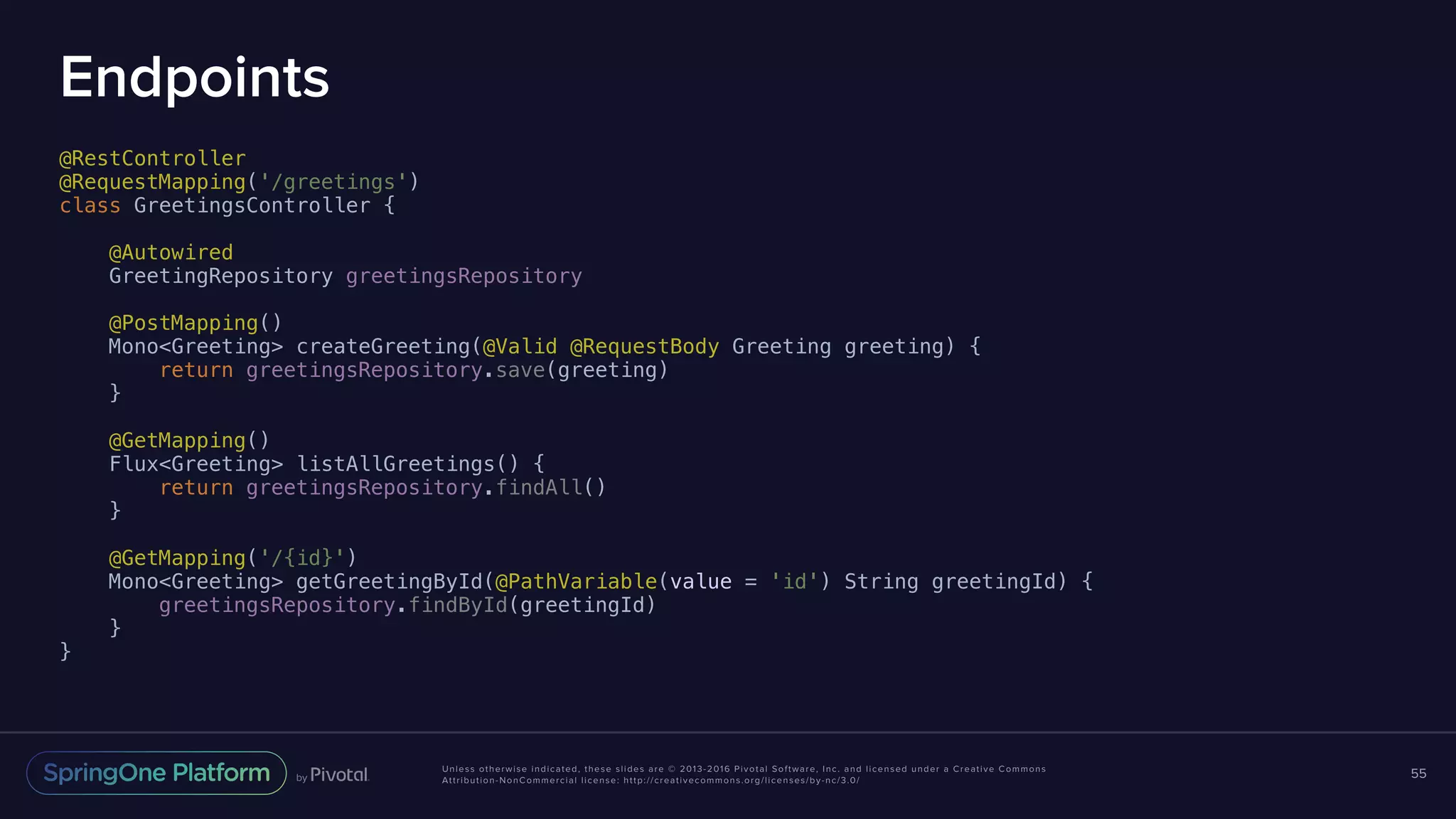 Unless otherwise indicated, these slides are © 2013-2016 Pivotal Software, Inc. and licensed under a Creative Commons Attribution-NonCommercial license: http://creativecommons.org/licenses/by-nc/3.0/ Endpoints @RestController @RequestMapping('/greetings') class GreetingsController { @Autowired GreetingRepository greetingsRepository @PostMapping() Mono<Greeting> createGreeting(@Valid @RequestBody Greeting greeting) { return greetingsRepository.save(greeting) } @GetMapping() Flux<Greeting> listAllGreetings() { return greetingsRepository.findAll() } @GetMapping('/{id}') Mono<Greeting> getGreetingById(@PathVariable(value = 'id') String greetingId) { greetingsRepository.findById(greetingId) } } 55 
