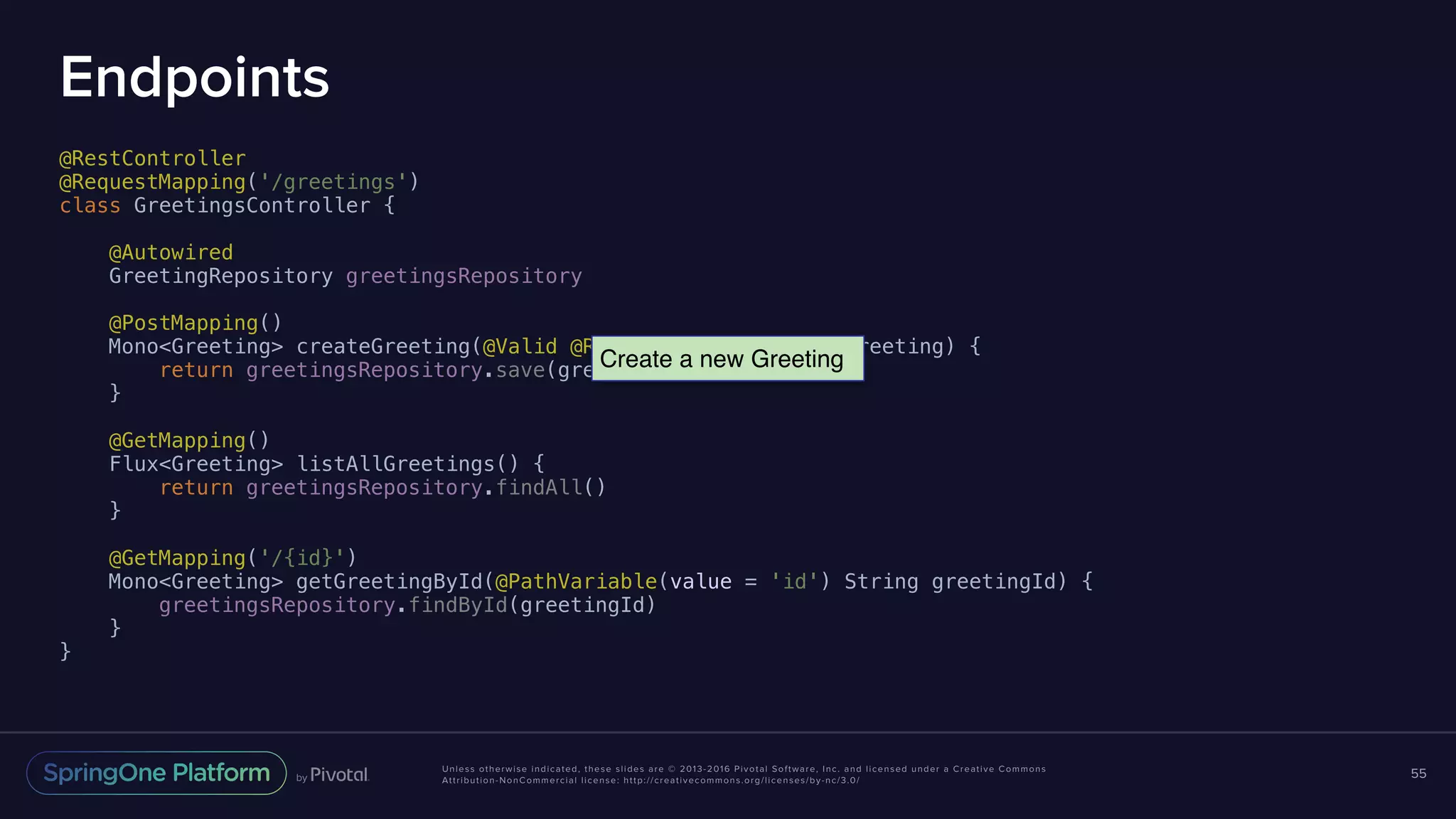 Unless otherwise indicated, these slides are © 2013-2016 Pivotal Software, Inc. and licensed under a Creative Commons Attribution-NonCommercial license: http://creativecommons.org/licenses/by-nc/3.0/ Endpoints @RestController @RequestMapping('/greetings') class GreetingsController { @Autowired GreetingRepository greetingsRepository @PostMapping() Mono<Greeting> createGreeting(@Valid @RequestBody Greeting greeting) { return greetingsRepository.save(greeting) } @GetMapping() Flux<Greeting> listAllGreetings() { return greetingsRepository.findAll() } @GetMapping('/{id}') Mono<Greeting> getGreetingById(@PathVariable(value = 'id') String greetingId) { greetingsRepository.findById(greetingId) } } 55 Create a new Greeting 