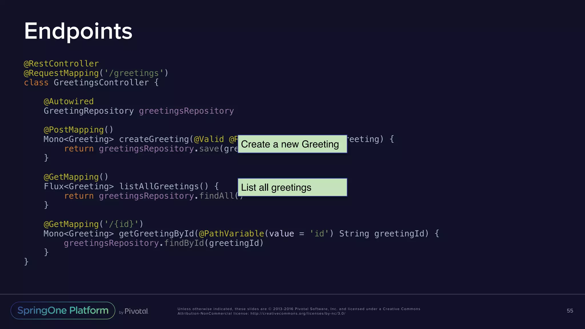 Unless otherwise indicated, these slides are © 2013-2016 Pivotal Software, Inc. and licensed under a Creative Commons Attribution-NonCommercial license: http://creativecommons.org/licenses/by-nc/3.0/ Endpoints @RestController @RequestMapping('/greetings') class GreetingsController { @Autowired GreetingRepository greetingsRepository @PostMapping() Mono<Greeting> createGreeting(@Valid @RequestBody Greeting greeting) { return greetingsRepository.save(greeting) } @GetMapping() Flux<Greeting> listAllGreetings() { return greetingsRepository.findAll() } @GetMapping('/{id}') Mono<Greeting> getGreetingById(@PathVariable(value = 'id') String greetingId) { greetingsRepository.findById(greetingId) } } 55 Create a new Greeting List all greetings 