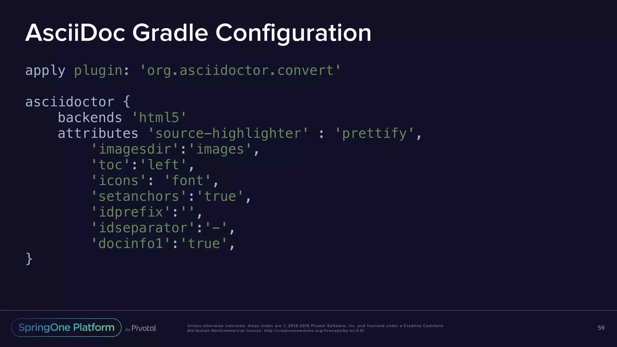 Unless otherwise indicated, these slides are © 2013-2016 Pivotal Software, Inc. and licensed under a Creative Commons Attribution-NonCommercial license: http://creativecommons.org/licenses/by-nc/3.0/ AsciiDoc Gradle Configuration apply plugin: 'org.asciidoctor.convert' asciidoctor { backends 'html5' attributes 'source-highlighter' : 'prettify', 'imagesdir':'images', 'toc':'left', 'icons': 'font', 'setanchors':'true', 'idprefix':'', 'idseparator':'-', 'docinfo1':'true', } 59 