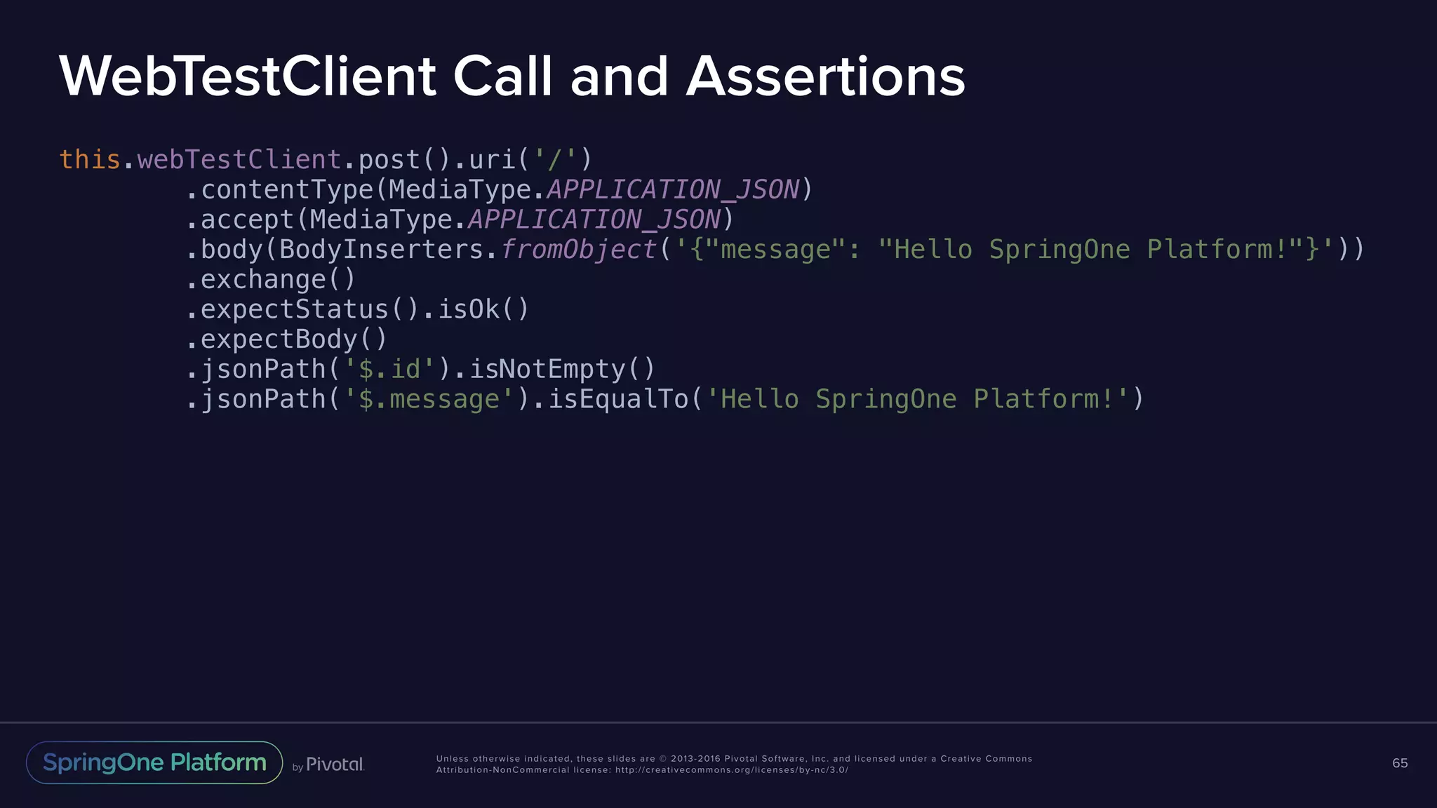 Unless otherwise indicated, these slides are © 2013-2016 Pivotal Software, Inc. and licensed under a Creative Commons Attribution-NonCommercial license: http://creativecommons.org/licenses/by-nc/3.0/ WebTestClient Call and Assertions this.webTestClient.post().uri('/') .contentType(MediaType.APPLICATION_JSON) .accept(MediaType.APPLICATION_JSON) .body(BodyInserters.fromObject('{"message": "Hello SpringOne Platform!"}')) .exchange() .expectStatus().isOk() .expectBody() .jsonPath('$.id').isNotEmpty() .jsonPath('$.message').isEqualTo('Hello SpringOne Platform!') 65 