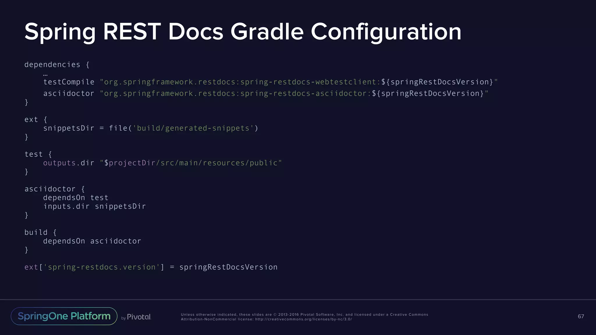 Unless otherwise indicated, these slides are © 2013-2016 Pivotal Software, Inc. and licensed under a Creative Commons Attribution-NonCommercial license: http://creativecommons.org/licenses/by-nc/3.0/ Spring REST Docs Gradle Configuration dependencies { … testCompile "org.springframework.restdocs:spring-restdocs-webtestclient:${springRestDocsVersion}" asciidoctor "org.springframework.restdocs:spring-restdocs-asciidoctor:${springRestDocsVersion}" } ext { snippetsDir = file('build/generated-snippets') } test { outputs.dir "$projectDir/src/main/resources/public" } asciidoctor { dependsOn test inputs.dir snippetsDir } build { dependsOn asciidoctor } ext['spring-restdocs.version'] = springRestDocsVersion 67 