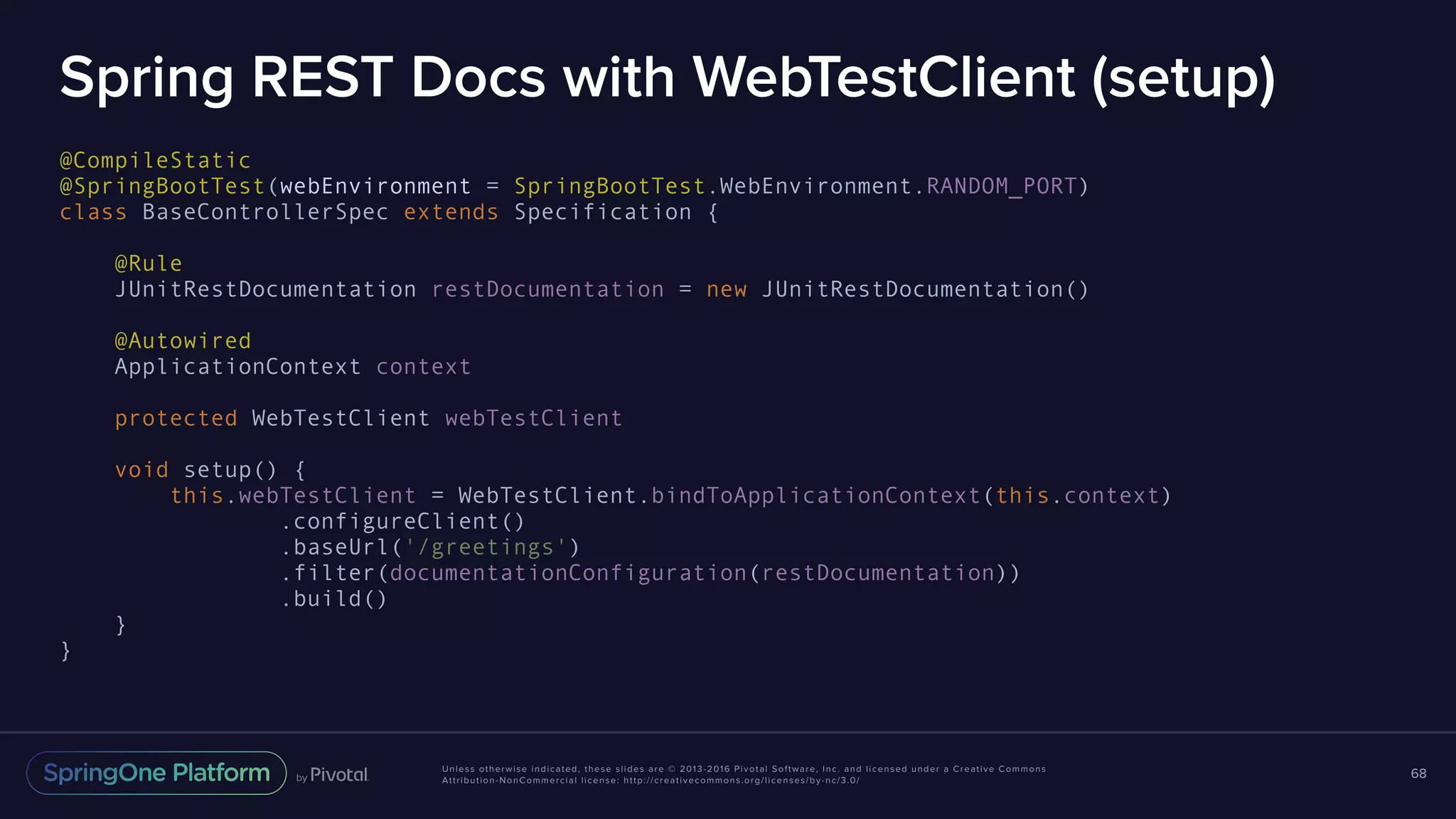 Unless otherwise indicated, these slides are © 2013-2016 Pivotal Software, Inc. and licensed under a Creative Commons Attribution-NonCommercial license: http://creativecommons.org/licenses/by-nc/3.0/ Spring REST Docs with WebTestClient (setup) @CompileStatic @SpringBootTest(webEnvironment = SpringBootTest.WebEnvironment.RANDOM_PORT) class BaseControllerSpec extends Specification { @Rule JUnitRestDocumentation restDocumentation = new JUnitRestDocumentation() @Autowired ApplicationContext context protected WebTestClient webTestClient void setup() { this.webTestClient = WebTestClient.bindToApplicationContext(this.context) .configureClient() .baseUrl('/greetings') .filter(documentationConfiguration(restDocumentation)) .build() } } 68 