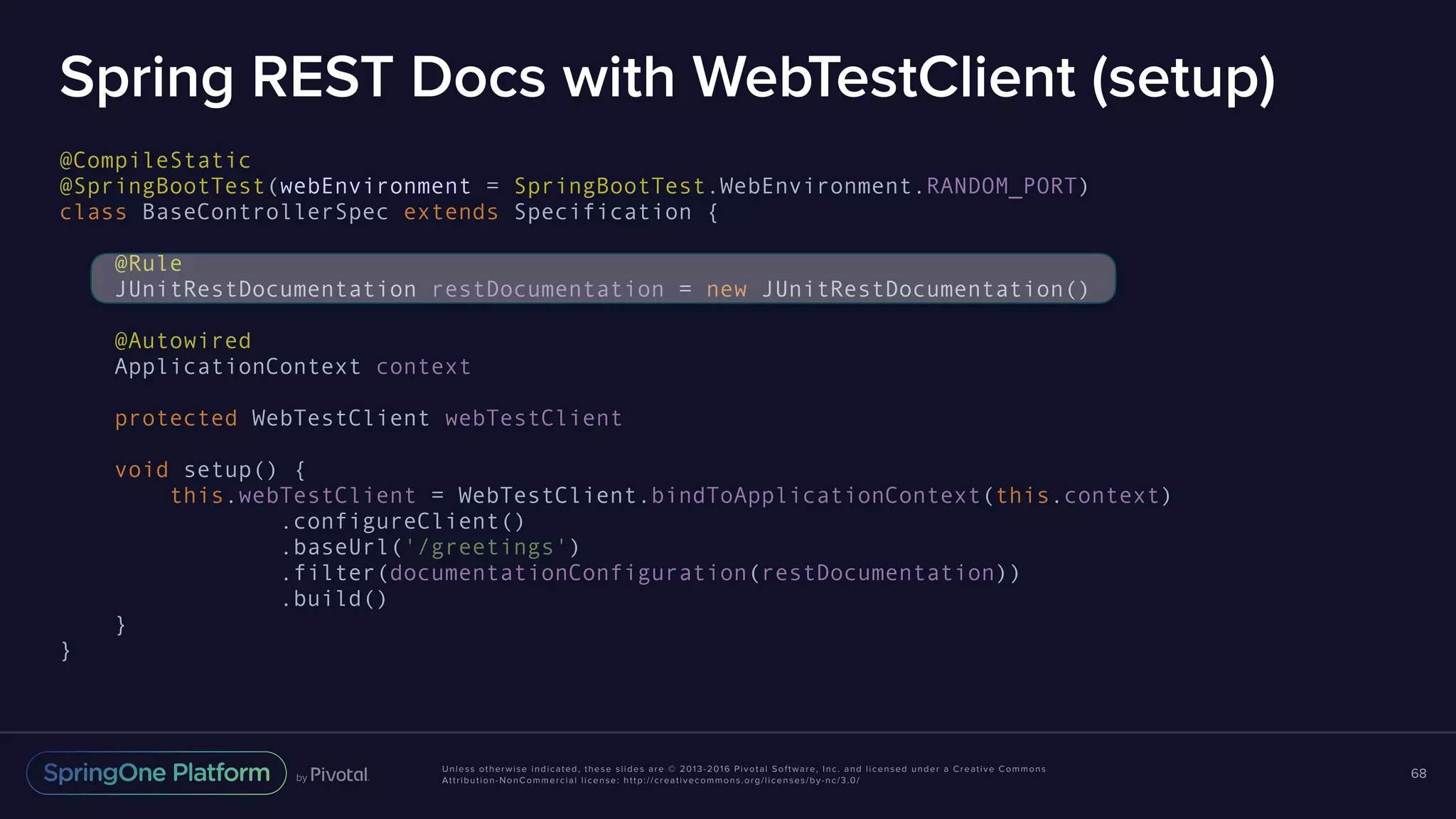 Unless otherwise indicated, these slides are © 2013-2016 Pivotal Software, Inc. and licensed under a Creative Commons Attribution-NonCommercial license: http://creativecommons.org/licenses/by-nc/3.0/ Spring REST Docs with WebTestClient (setup) @CompileStatic @SpringBootTest(webEnvironment = SpringBootTest.WebEnvironment.RANDOM_PORT) class BaseControllerSpec extends Specification { @Rule JUnitRestDocumentation restDocumentation = new JUnitRestDocumentation() @Autowired ApplicationContext context protected WebTestClient webTestClient void setup() { this.webTestClient = WebTestClient.bindToApplicationContext(this.context) .configureClient() .baseUrl('/greetings') .filter(documentationConfiguration(restDocumentation)) .build() } } 68 