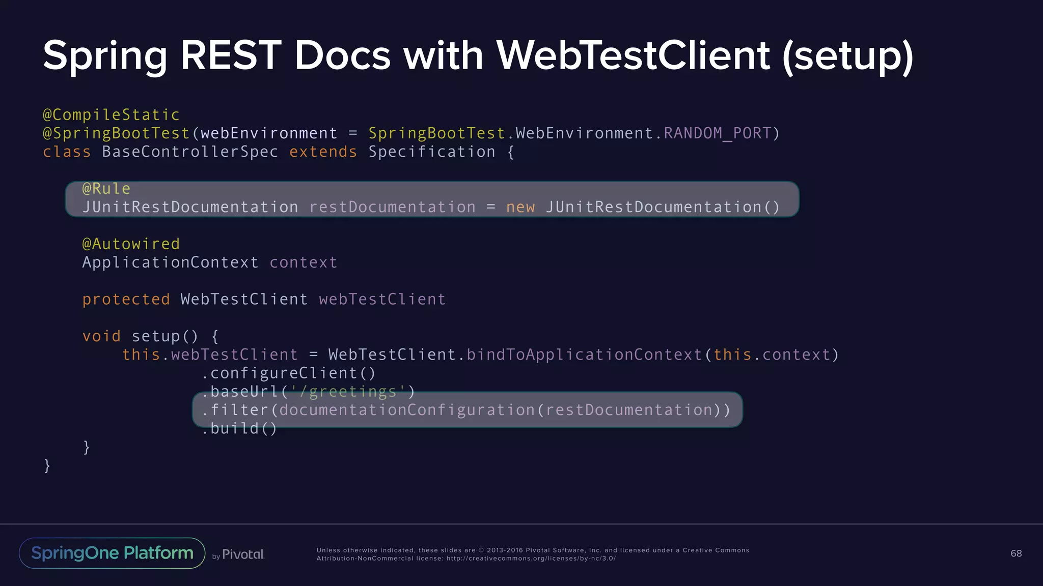 Unless otherwise indicated, these slides are © 2013-2016 Pivotal Software, Inc. and licensed under a Creative Commons Attribution-NonCommercial license: http://creativecommons.org/licenses/by-nc/3.0/ Spring REST Docs with WebTestClient (setup) @CompileStatic @SpringBootTest(webEnvironment = SpringBootTest.WebEnvironment.RANDOM_PORT) class BaseControllerSpec extends Specification { @Rule JUnitRestDocumentation restDocumentation = new JUnitRestDocumentation() @Autowired ApplicationContext context protected WebTestClient webTestClient void setup() { this.webTestClient = WebTestClient.bindToApplicationContext(this.context) .configureClient() .baseUrl('/greetings') .filter(documentationConfiguration(restDocumentation)) .build() } } 68 