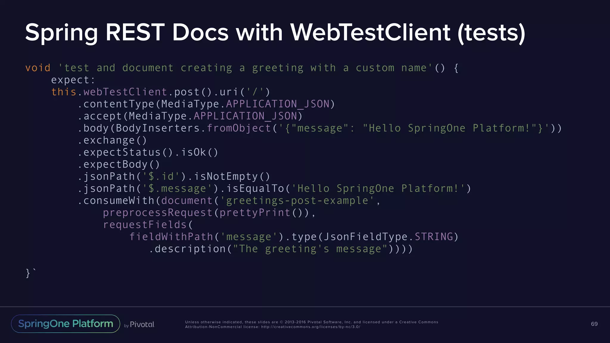 Unless otherwise indicated, these slides are © 2013-2016 Pivotal Software, Inc. and licensed under a Creative Commons Attribution-NonCommercial license: http://creativecommons.org/licenses/by-nc/3.0/ Spring REST Docs with WebTestClient (tests) void 'test and document creating a greeting with a custom name'() { expect: this.webTestClient.post().uri('/') .contentType(MediaType.APPLICATION_JSON) .accept(MediaType.APPLICATION_JSON) .body(BodyInserters.fromObject('{"message": "Hello SpringOne Platform!"}')) .exchange() .expectStatus().isOk() .expectBody() .jsonPath('$.id').isNotEmpty() .jsonPath('$.message').isEqualTo('Hello SpringOne Platform!') .consumeWith(document('greetings-post-example', preprocessRequest(prettyPrint()), requestFields( fieldWithPath('message').type(JsonFieldType.STRING) .description("The greeting's message")))) }` 69 