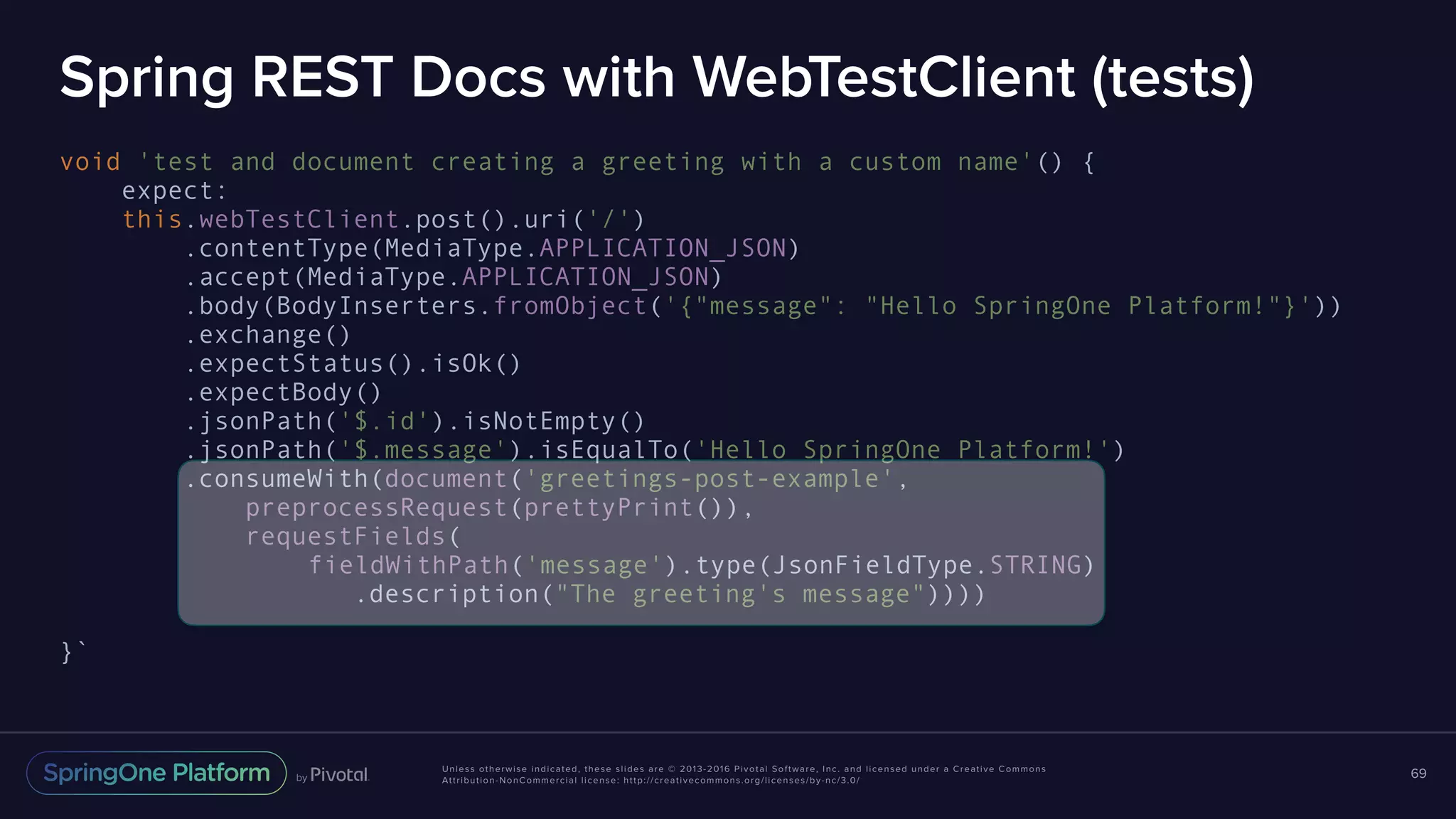 Unless otherwise indicated, these slides are © 2013-2016 Pivotal Software, Inc. and licensed under a Creative Commons Attribution-NonCommercial license: http://creativecommons.org/licenses/by-nc/3.0/ Spring REST Docs with WebTestClient (tests) void 'test and document creating a greeting with a custom name'() { expect: this.webTestClient.post().uri('/') .contentType(MediaType.APPLICATION_JSON) .accept(MediaType.APPLICATION_JSON) .body(BodyInserters.fromObject('{"message": "Hello SpringOne Platform!"}')) .exchange() .expectStatus().isOk() .expectBody() .jsonPath('$.id').isNotEmpty() .jsonPath('$.message').isEqualTo('Hello SpringOne Platform!') .consumeWith(document('greetings-post-example', preprocessRequest(prettyPrint()), requestFields( fieldWithPath('message').type(JsonFieldType.STRING) .description("The greeting's message")))) }` 69 