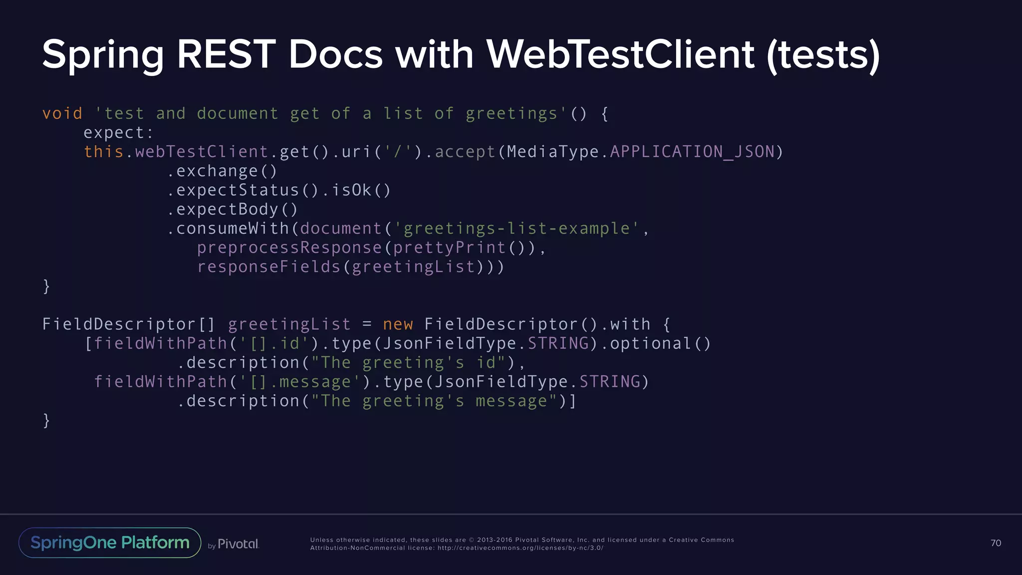 Unless otherwise indicated, these slides are © 2013-2016 Pivotal Software, Inc. and licensed under a Creative Commons Attribution-NonCommercial license: http://creativecommons.org/licenses/by-nc/3.0/ Spring REST Docs with WebTestClient (tests) void 'test and document get of a list of greetings'() { expect: this.webTestClient.get().uri('/').accept(MediaType.APPLICATION_JSON) .exchange() .expectStatus().isOk() .expectBody() .consumeWith(document('greetings-list-example', preprocessResponse(prettyPrint()), responseFields(greetingList))) } FieldDescriptor[] greetingList = new FieldDescriptor().with { [fieldWithPath('[].id').type(JsonFieldType.STRING).optional() .description("The greeting's id"), fieldWithPath('[].message').type(JsonFieldType.STRING) .description("The greeting's message")] } 70 