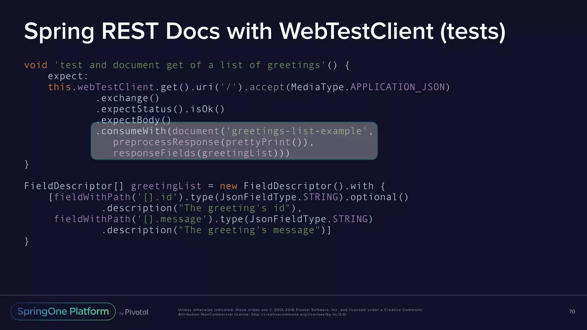 Unless otherwise indicated, these slides are © 2013-2016 Pivotal Software, Inc. and licensed under a Creative Commons Attribution-NonCommercial license: http://creativecommons.org/licenses/by-nc/3.0/ Spring REST Docs with WebTestClient (tests) void 'test and document get of a list of greetings'() { expect: this.webTestClient.get().uri('/').accept(MediaType.APPLICATION_JSON) .exchange() .expectStatus().isOk() .expectBody() .consumeWith(document('greetings-list-example', preprocessResponse(prettyPrint()), responseFields(greetingList))) } FieldDescriptor[] greetingList = new FieldDescriptor().with { [fieldWithPath('[].id').type(JsonFieldType.STRING).optional() .description("The greeting's id"), fieldWithPath('[].message').type(JsonFieldType.STRING) .description("The greeting's message")] } 70 