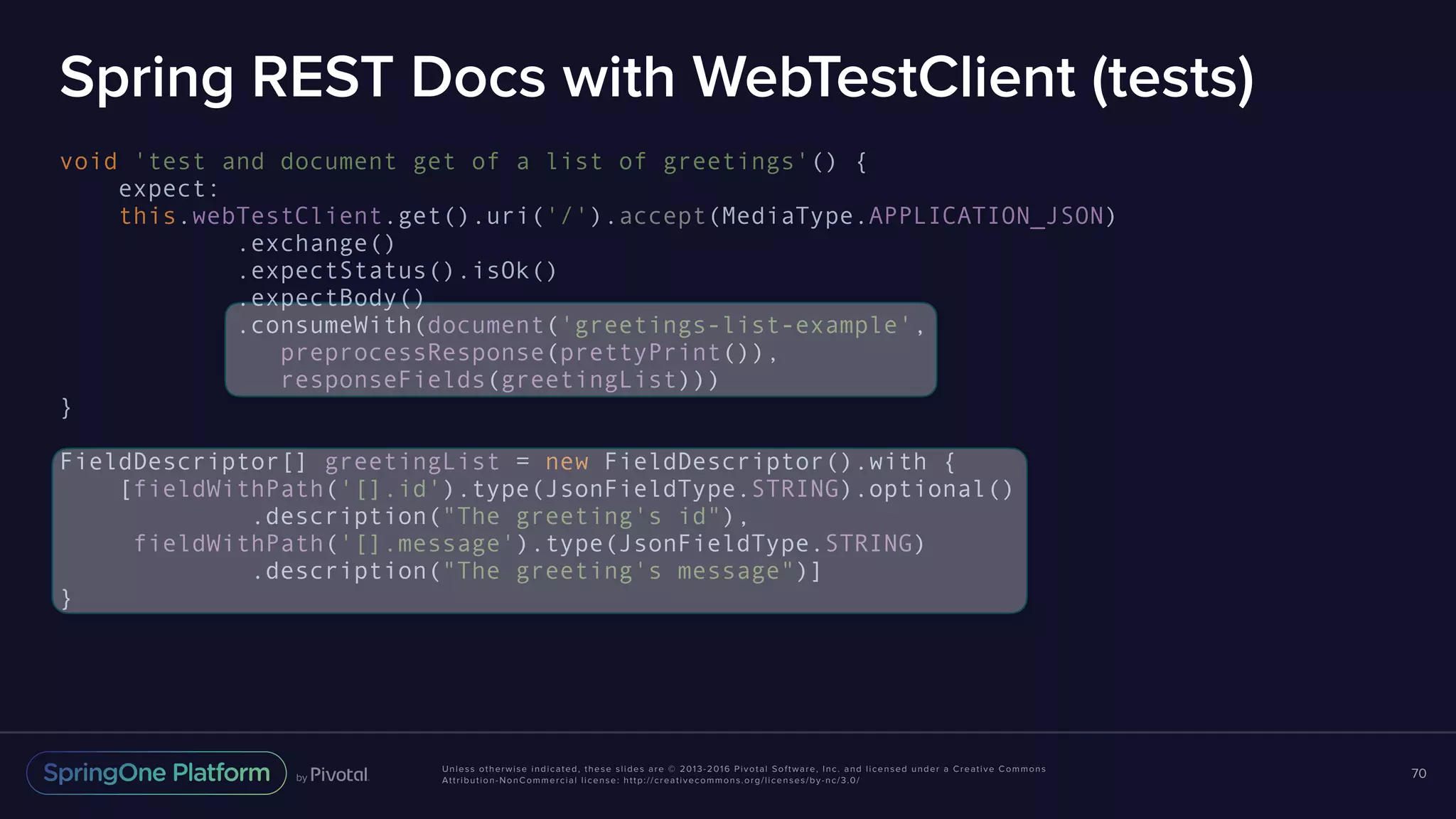 Unless otherwise indicated, these slides are © 2013-2016 Pivotal Software, Inc. and licensed under a Creative Commons Attribution-NonCommercial license: http://creativecommons.org/licenses/by-nc/3.0/ Spring REST Docs with WebTestClient (tests) void 'test and document get of a list of greetings'() { expect: this.webTestClient.get().uri('/').accept(MediaType.APPLICATION_JSON) .exchange() .expectStatus().isOk() .expectBody() .consumeWith(document('greetings-list-example', preprocessResponse(prettyPrint()), responseFields(greetingList))) } FieldDescriptor[] greetingList = new FieldDescriptor().with { [fieldWithPath('[].id').type(JsonFieldType.STRING).optional() .description("The greeting's id"), fieldWithPath('[].message').type(JsonFieldType.STRING) .description("The greeting's message")] } 70 