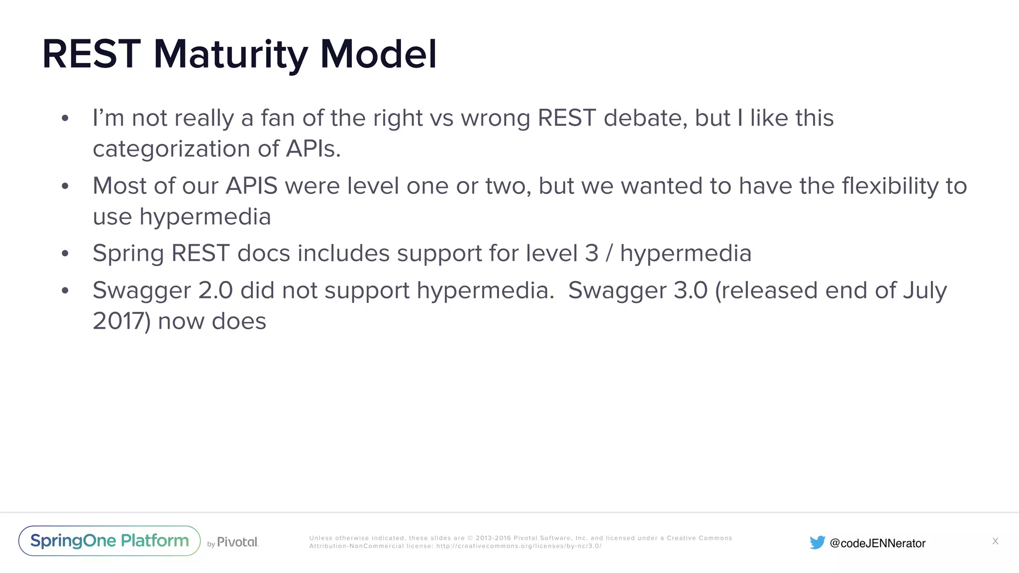 Unless otherwise indicated, these slides are © 2013-2016 Pivotal Software, Inc. and licensed under a Creative Commons Attribution-NonCommercial license: http://creativecommons.org/licenses/by-nc/3.0/ REST Maturity Model • I’m not really a fan of the right vs wrong REST debate, but I like this categorization of APIs. • Most of our APIS were level one or two, but we wanted to have the flexibility to use hypermedia • Spring REST docs includes support for level 3 / hypermedia • Swagger 2.0 did not support hypermedia. Swagger 3.0 (released end of July 2017) now does X 