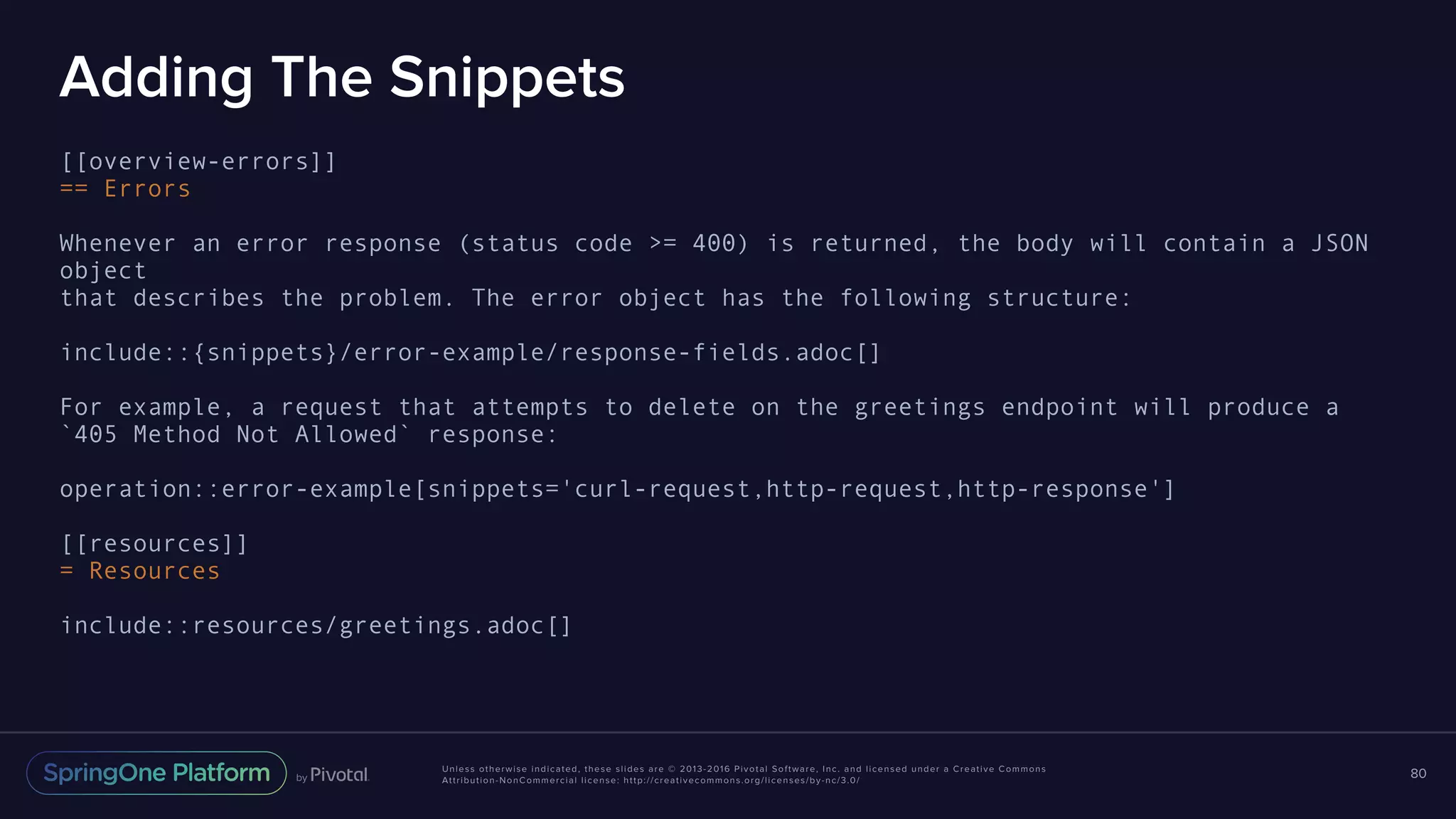 Unless otherwise indicated, these slides are © 2013-2016 Pivotal Software, Inc. and licensed under a Creative Commons Attribution-NonCommercial license: http://creativecommons.org/licenses/by-nc/3.0/ Adding The Snippets [[overview-errors]] == Errors Whenever an error response (status code >= 400) is returned, the body will contain a JSON object that describes the problem. The error object has the following structure: include::{snippets}/error-example/response-fields.adoc[] For example, a request that attempts to delete on the greetings endpoint will produce a `405 Method Not Allowed` response: operation::error-example[snippets='curl-request,http-request,http-response'] [[resources]] = Resources include::resources/greetings.adoc[] 80 