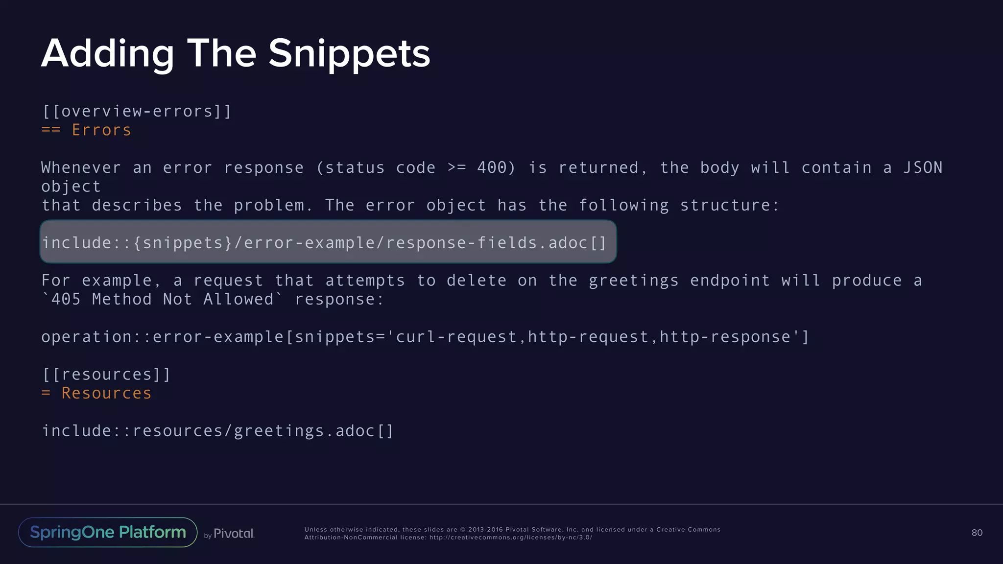 Unless otherwise indicated, these slides are © 2013-2016 Pivotal Software, Inc. and licensed under a Creative Commons Attribution-NonCommercial license: http://creativecommons.org/licenses/by-nc/3.0/ Adding The Snippets [[overview-errors]] == Errors Whenever an error response (status code >= 400) is returned, the body will contain a JSON object that describes the problem. The error object has the following structure: include::{snippets}/error-example/response-fields.adoc[] For example, a request that attempts to delete on the greetings endpoint will produce a `405 Method Not Allowed` response: operation::error-example[snippets='curl-request,http-request,http-response'] [[resources]] = Resources include::resources/greetings.adoc[] 80 