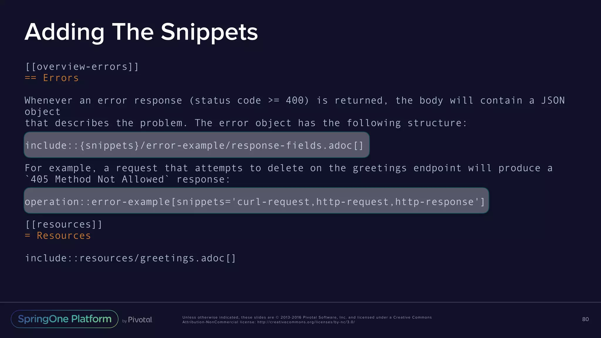 Unless otherwise indicated, these slides are © 2013-2016 Pivotal Software, Inc. and licensed under a Creative Commons Attribution-NonCommercial license: http://creativecommons.org/licenses/by-nc/3.0/ Adding The Snippets [[overview-errors]] == Errors Whenever an error response (status code >= 400) is returned, the body will contain a JSON object that describes the problem. The error object has the following structure: include::{snippets}/error-example/response-fields.adoc[] For example, a request that attempts to delete on the greetings endpoint will produce a `405 Method Not Allowed` response: operation::error-example[snippets='curl-request,http-request,http-response'] [[resources]] = Resources include::resources/greetings.adoc[] 80 