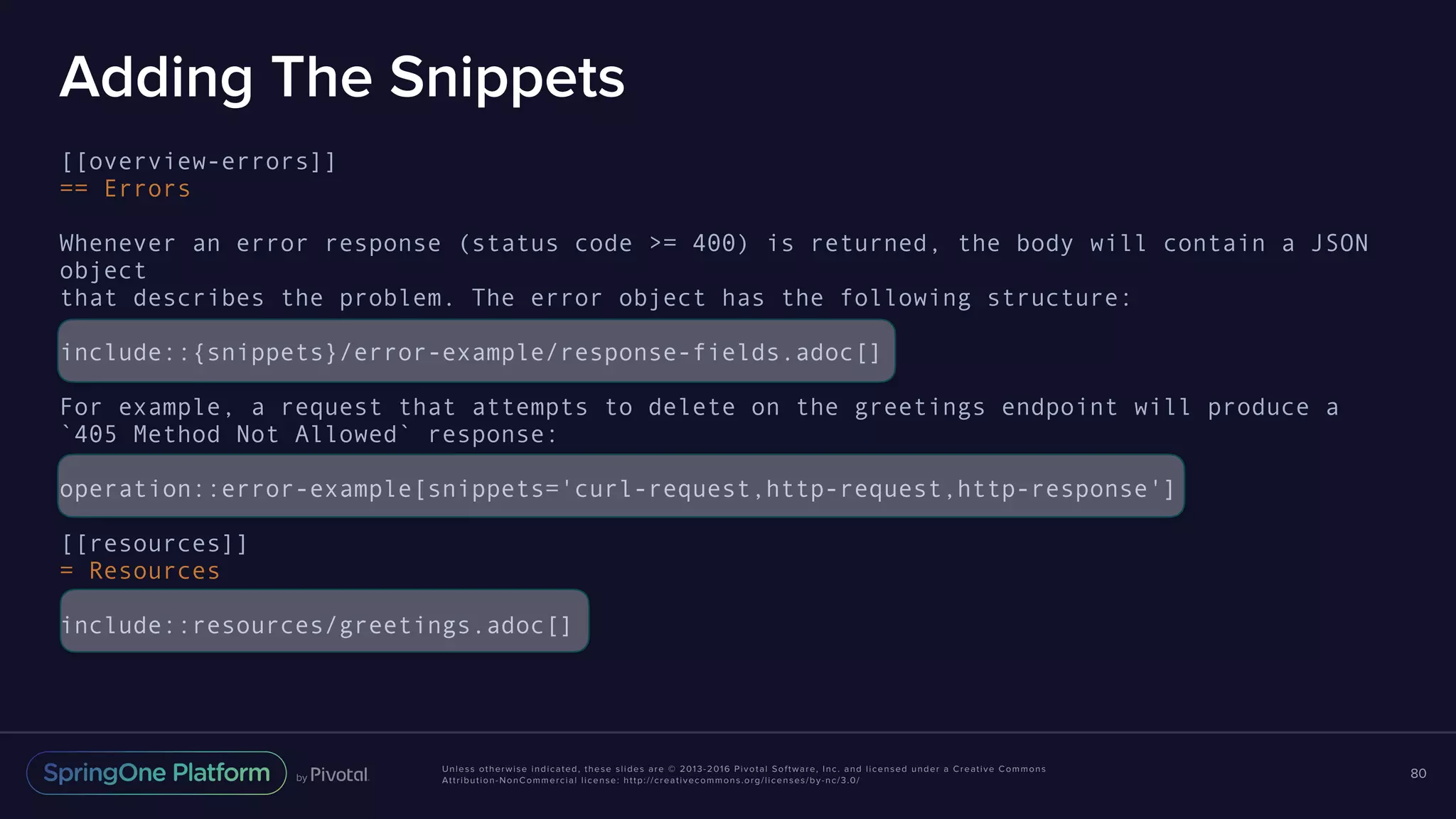 Unless otherwise indicated, these slides are © 2013-2016 Pivotal Software, Inc. and licensed under a Creative Commons Attribution-NonCommercial license: http://creativecommons.org/licenses/by-nc/3.0/ Adding The Snippets [[overview-errors]] == Errors Whenever an error response (status code >= 400) is returned, the body will contain a JSON object that describes the problem. The error object has the following structure: include::{snippets}/error-example/response-fields.adoc[] For example, a request that attempts to delete on the greetings endpoint will produce a `405 Method Not Allowed` response: operation::error-example[snippets='curl-request,http-request,http-response'] [[resources]] = Resources include::resources/greetings.adoc[] 80 