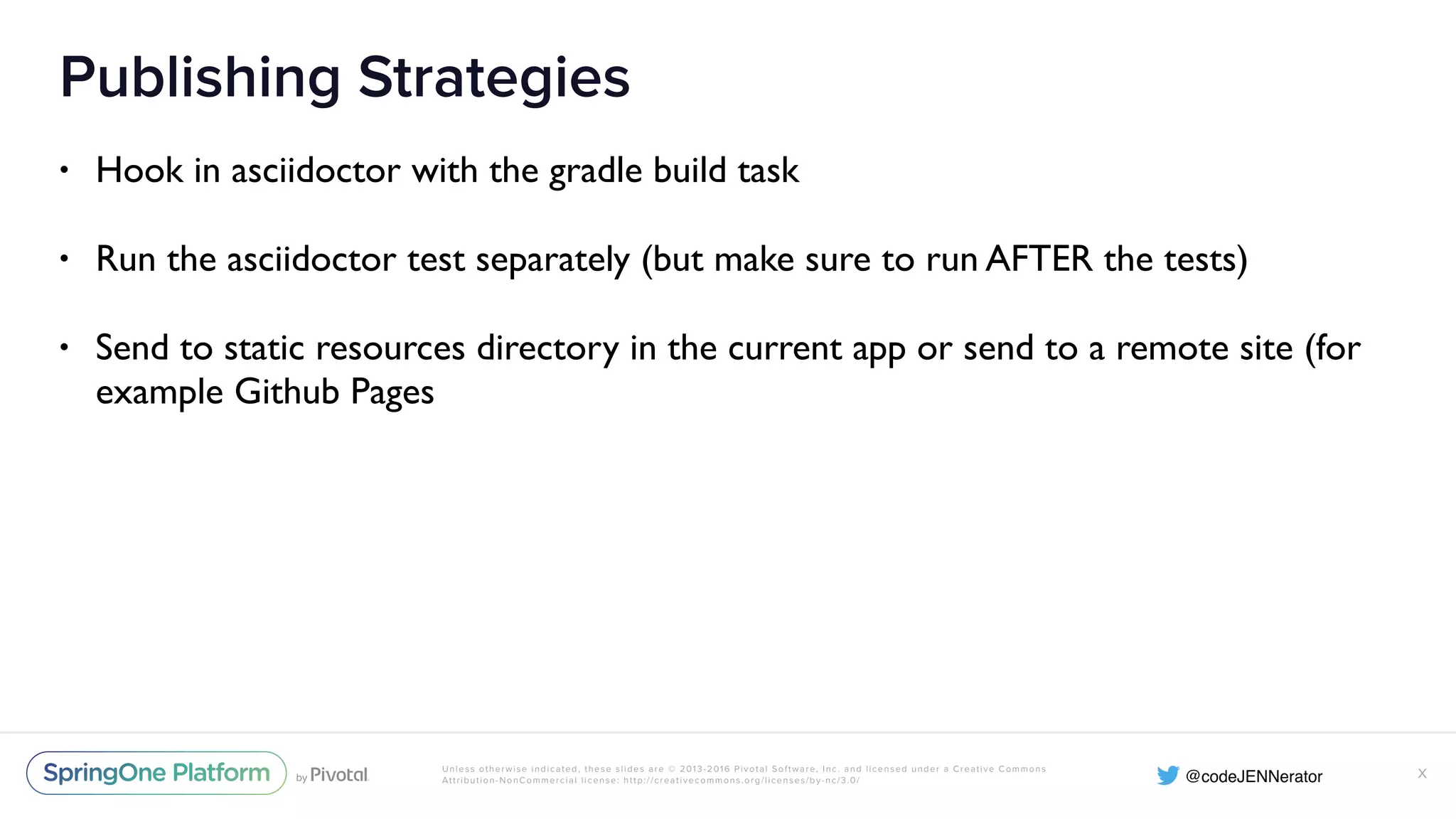 Unless otherwise indicated, these slides are © 2013-2016 Pivotal Software, Inc. and licensed under a Creative Commons Attribution-NonCommercial license: http://creativecommons.org/licenses/by-nc/3.0/ Publishing Strategies • Hook in asciidoctor with the gradle build task • Run the asciidoctor test separately (but make sure to run AFTER the tests) • Send to static resources directory in the current app or send to a remote site (for example Github Pages X 