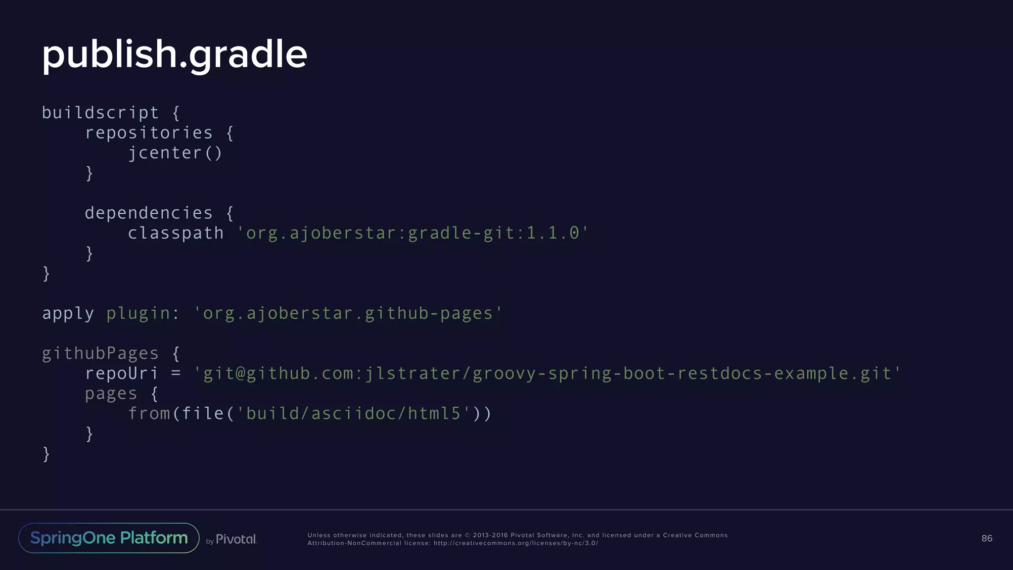 Unless otherwise indicated, these slides are © 2013-2016 Pivotal Software, Inc. and licensed under a Creative Commons Attribution-NonCommercial license: http://creativecommons.org/licenses/by-nc/3.0/ publish.gradle buildscript { repositories { jcenter() } dependencies { classpath 'org.ajoberstar:gradle-git:1.1.0' } } apply plugin: 'org.ajoberstar.github-pages' githubPages { repoUri = 'git@github.com:jlstrater/groovy-spring-boot-restdocs-example.git' pages { from(file('build/asciidoc/html5')) } } 86 
