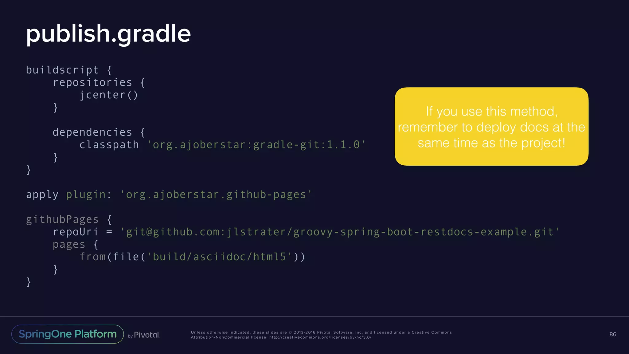 Unless otherwise indicated, these slides are © 2013-2016 Pivotal Software, Inc. and licensed under a Creative Commons Attribution-NonCommercial license: http://creativecommons.org/licenses/by-nc/3.0/ publish.gradle buildscript { repositories { jcenter() } dependencies { classpath 'org.ajoberstar:gradle-git:1.1.0' } } apply plugin: 'org.ajoberstar.github-pages' githubPages { repoUri = 'git@github.com:jlstrater/groovy-spring-boot-restdocs-example.git' pages { from(file('build/asciidoc/html5')) } } 86 If you use this method, remember to deploy docs at the same time as the project! 