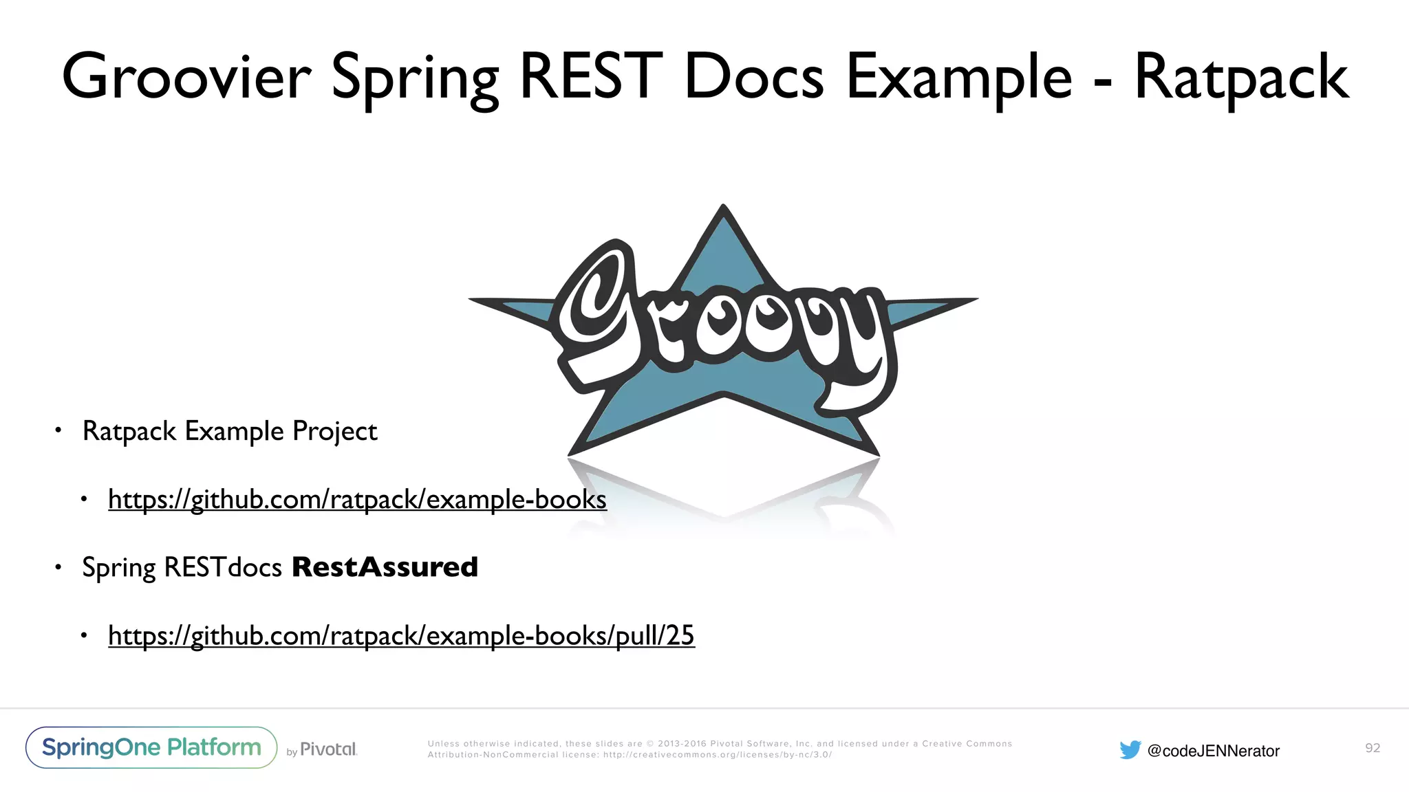 Unless otherwise indicated, these slides are © 2013-2016 Pivotal Software, Inc. and licensed under a Creative Commons Attribution-NonCommercial license: http://creativecommons.org/licenses/by-nc/3.0/ Groovier Spring REST Docs Example - Ratpack • Ratpack Example Project • https://github.com/ratpack/example-books • Spring RESTdocs RestAssured • https://github.com/ratpack/example-books/pull/25 92 