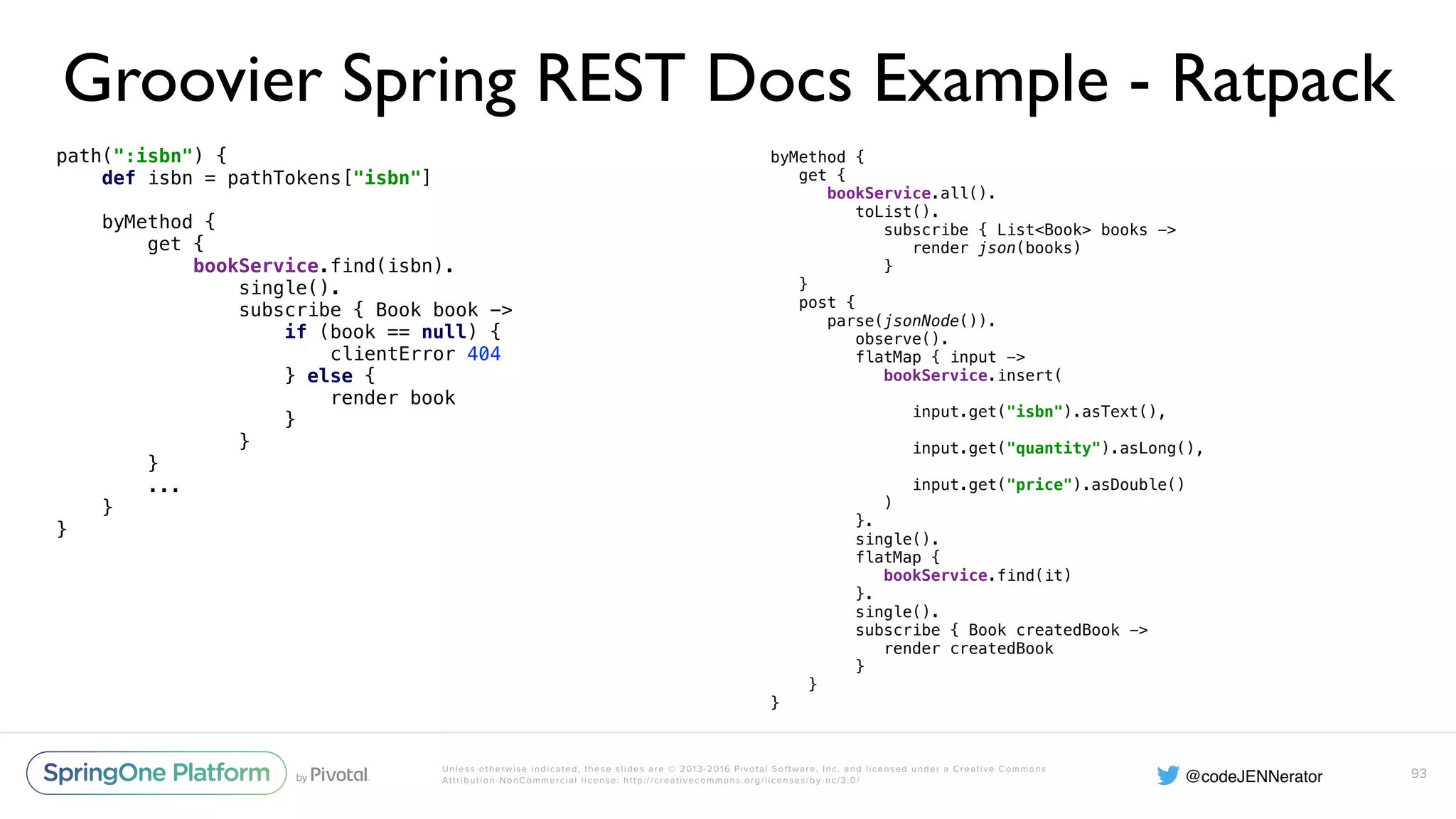 Unless otherwise indicated, these slides are © 2013-2016 Pivotal Software, Inc. and licensed under a Creative Commons Attribution-NonCommercial license: http://creativecommons.org/licenses/by-nc/3.0/ Groovier Spring REST Docs Example - Ratpack path(":isbn") {  def isbn = pathTokens["isbn"]    byMethod {  get {  bookService.find(isbn).  single().  subscribe { Book book ->  if (book == null) {  clientError 404  } else {  render book  }  }  } ... }  } 93 byMethod {  get {  bookService.all().  toList().  subscribe { List<Book> books ->  render json(books)  }  }  post {  parse(jsonNode()).  observe().  flatMap { input ->  bookService.insert(  input.get("isbn").asText(),  input.get("quantity").asLong(),  input.get("price").asDouble()  )  }.  single().  flatMap {  bookService.find(it)  }.  single().  subscribe { Book createdBook ->  render createdBook  }  } } 