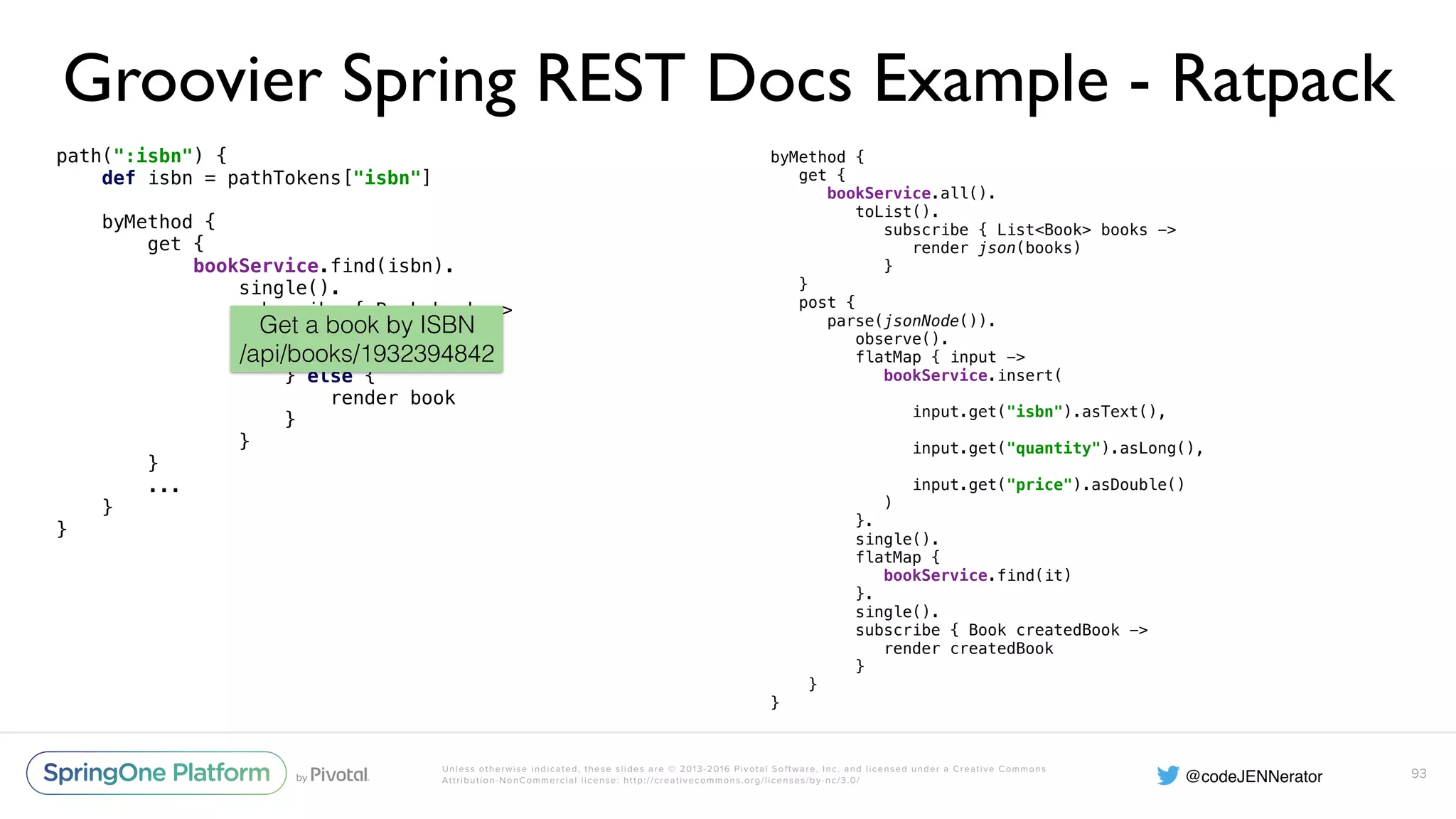 Unless otherwise indicated, these slides are © 2013-2016 Pivotal Software, Inc. and licensed under a Creative Commons Attribution-NonCommercial license: http://creativecommons.org/licenses/by-nc/3.0/ Groovier Spring REST Docs Example - Ratpack path(":isbn") {  def isbn = pathTokens["isbn"]    byMethod {  get {  bookService.find(isbn).  single().  subscribe { Book book ->  if (book == null) {  clientError 404  } else {  render book  }  }  } ... }  } 93 byMethod {  get {  bookService.all().  toList().  subscribe { List<Book> books ->  render json(books)  }  }  post {  parse(jsonNode()).  observe().  flatMap { input ->  bookService.insert(  input.get("isbn").asText(),  input.get("quantity").asLong(),  input.get("price").asDouble()  )  }.  single().  flatMap {  bookService.find(it)  }.  single().  subscribe { Book createdBook ->  render createdBook  }  } } Get a book by ISBN /api/books/1932394842 