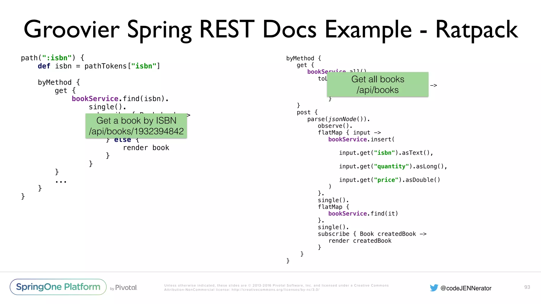 Unless otherwise indicated, these slides are © 2013-2016 Pivotal Software, Inc. and licensed under a Creative Commons Attribution-NonCommercial license: http://creativecommons.org/licenses/by-nc/3.0/ Groovier Spring REST Docs Example - Ratpack path(":isbn") {  def isbn = pathTokens["isbn"]    byMethod {  get {  bookService.find(isbn).  single().  subscribe { Book book ->  if (book == null) {  clientError 404  } else {  render book  }  }  } ... }  } 93 byMethod {  get {  bookService.all().  toList().  subscribe { List<Book> books ->  render json(books)  }  }  post {  parse(jsonNode()).  observe().  flatMap { input ->  bookService.insert(  input.get("isbn").asText(),  input.get("quantity").asLong(),  input.get("price").asDouble()  )  }.  single().  flatMap {  bookService.find(it)  }.  single().  subscribe { Book createdBook ->  render createdBook  }  } } Get a book by ISBN /api/books/1932394842 Get all books /api/books 