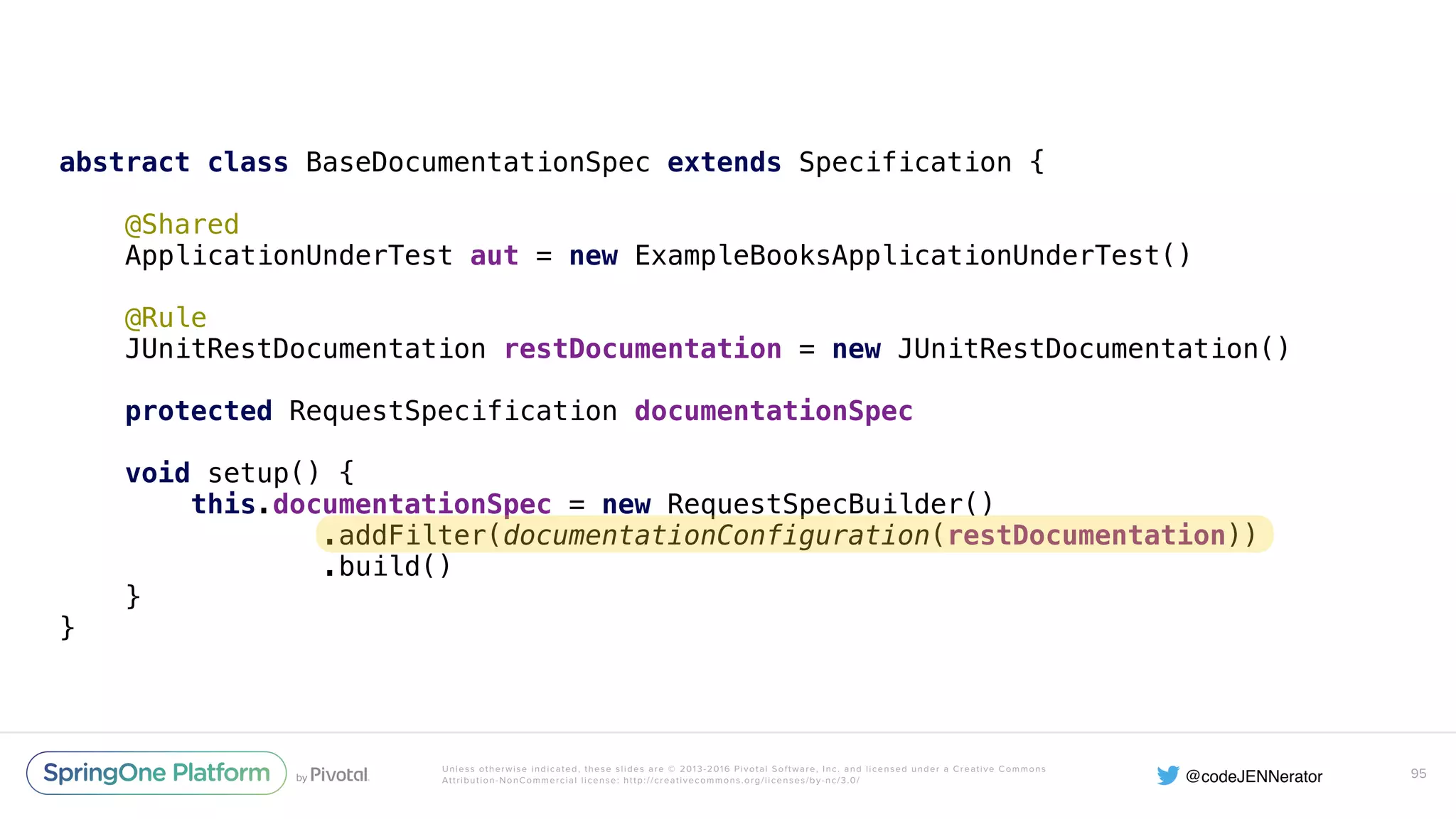 Unless otherwise indicated, these slides are © 2013-2016 Pivotal Software, Inc. and licensed under a Creative Commons Attribution-NonCommercial license: http://creativecommons.org/licenses/by-nc/3.0/ abstract class BaseDocumentationSpec extends Specification {    @Shared  ApplicationUnderTest aut = new ExampleBooksApplicationUnderTest()    @Rule  JUnitRestDocumentation restDocumentation = new JUnitRestDocumentation()    protected RequestSpecification documentationSpec    void setup() {  this.documentationSpec = new RequestSpecBuilder()  .addFilter(documentationConfiguration(restDocumentation))  .build()  }  } 95 