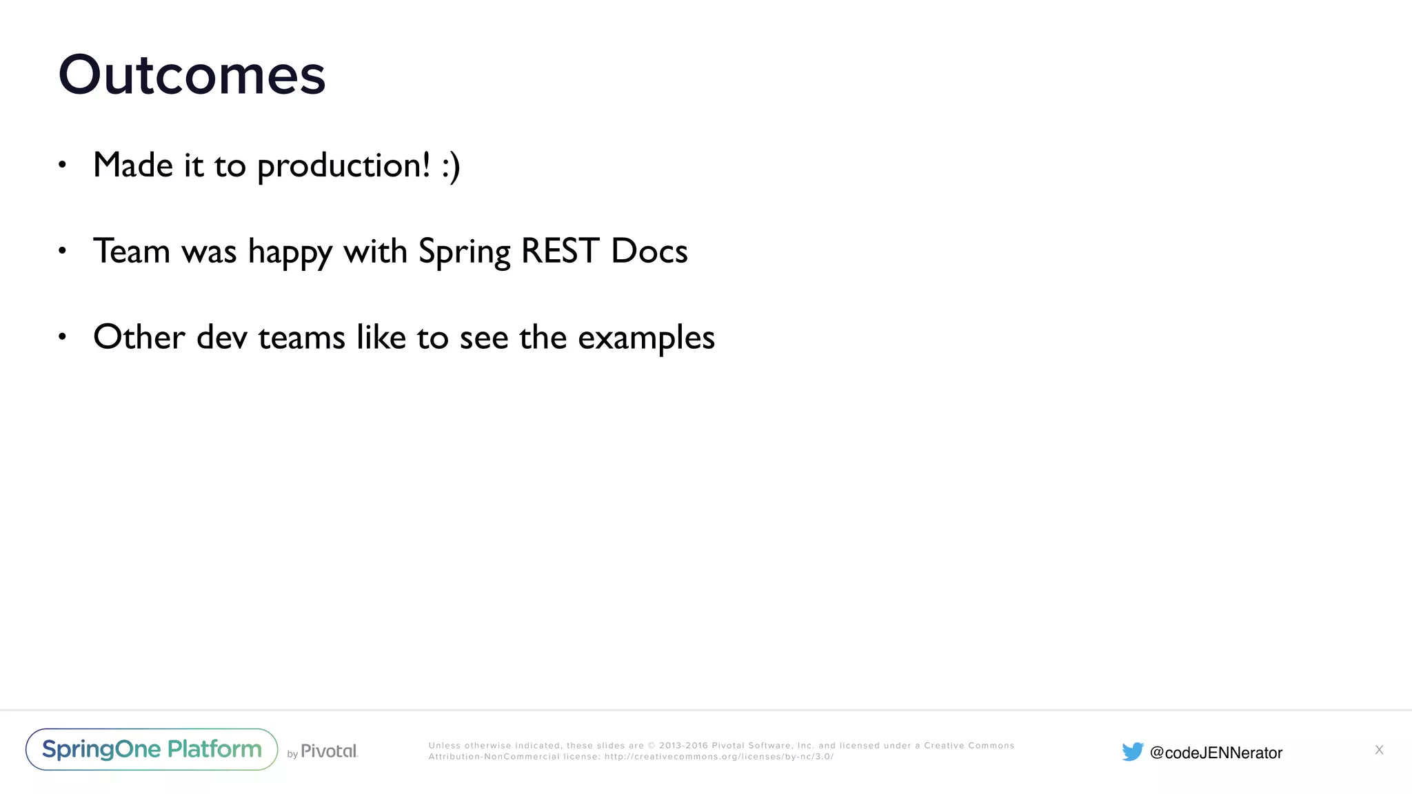 Unless otherwise indicated, these slides are © 2013-2016 Pivotal Software, Inc. and licensed under a Creative Commons Attribution-NonCommercial license: http://creativecommons.org/licenses/by-nc/3.0/ Outcomes • Made it to production! :) • Team was happy with Spring REST Docs • Other dev teams like to see the examples X 