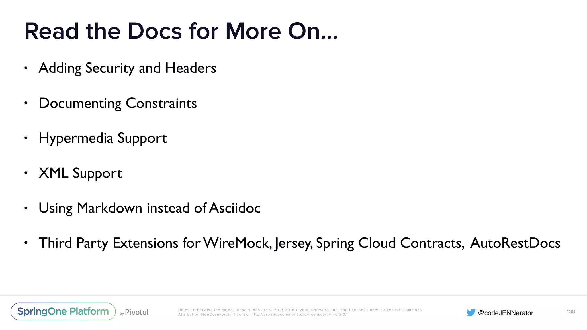 Unless otherwise indicated, these slides are © 2013-2016 Pivotal Software, Inc. and licensed under a Creative Commons Attribution-NonCommercial license: http://creativecommons.org/licenses/by-nc/3.0/ Read the Docs for More On… • Adding Security and Headers • Documenting Constraints • Hypermedia Support • XML Support • Using Markdown instead of Asciidoc • Third Party Extensions for WireMock, Jersey, Spring Cloud Contracts, AutoRestDocs 100 