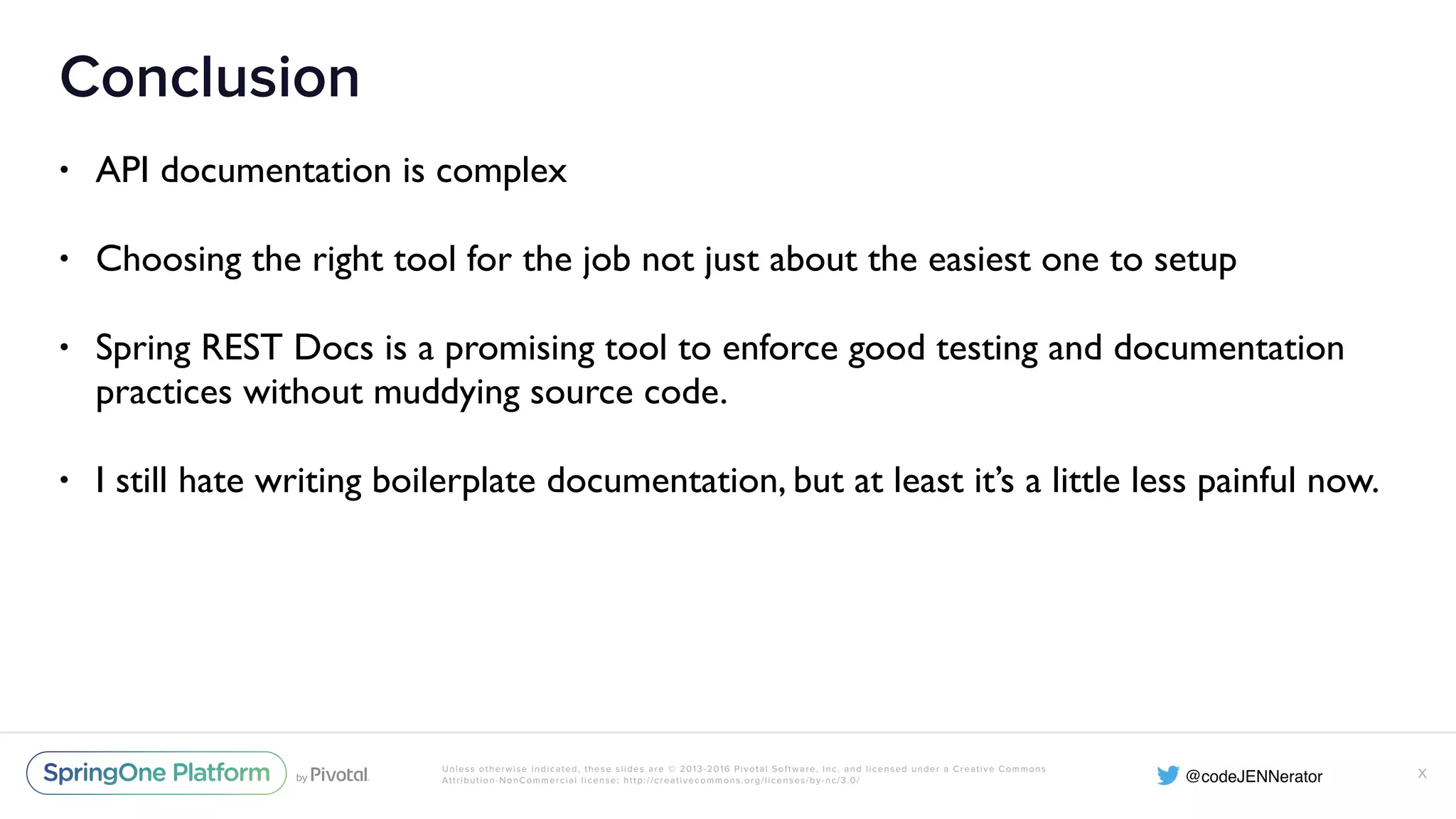 Unless otherwise indicated, these slides are © 2013-2016 Pivotal Software, Inc. and licensed under a Creative Commons Attribution-NonCommercial license: http://creativecommons.org/licenses/by-nc/3.0/ Conclusion • API documentation is complex • Choosing the right tool for the job not just about the easiest one to setup • Spring REST Docs is a promising tool to enforce good testing and documentation practices without muddying source code. • I still hate writing boilerplate documentation, but at least it’s a little less painful now. X 