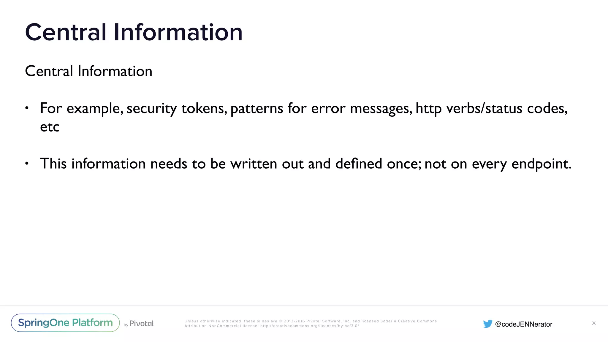 Unless otherwise indicated, these slides are © 2013-2016 Pivotal Software, Inc. and licensed under a Creative Commons Attribution-NonCommercial license: http://creativecommons.org/licenses/by-nc/3.0/ Central Information Central Information • For example, security tokens, patterns for error messages, http verbs/status codes, etc • This information needs to be written out and deﬁned once; not on every endpoint. X 