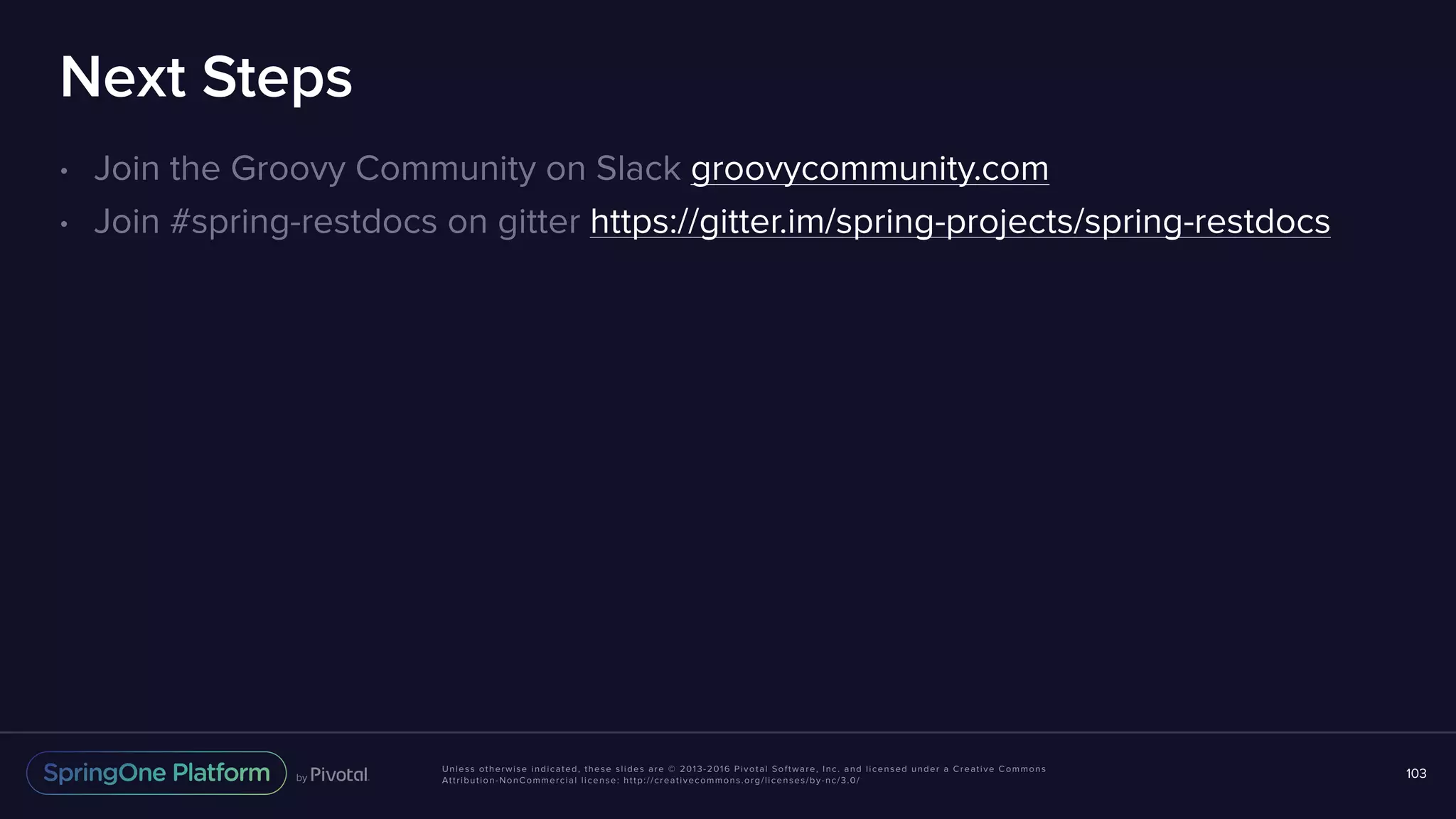Unless otherwise indicated, these slides are © 2013-2016 Pivotal Software, Inc. and licensed under a Creative Commons Attribution-NonCommercial license: http://creativecommons.org/licenses/by-nc/3.0/ Next Steps • Join the Groovy Community on Slack groovycommunity.com • Join #spring-restdocs on gitter https://gitter.im/spring-projects/spring-restdocs 103 