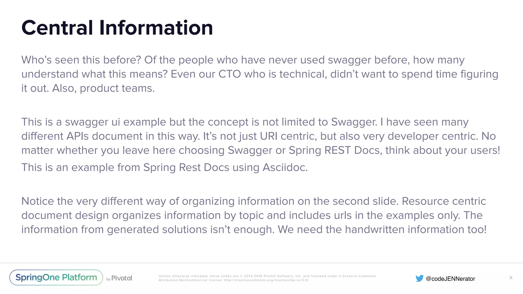 Unless otherwise indicated, these slides are © 2013-2016 Pivotal Software, Inc. and licensed under a Creative Commons Attribution-NonCommercial license: http://creativecommons.org/licenses/by-nc/3.0/ Central Information Who’s seen this before? Of the people who have never used swagger before, how many understand what this means? Even our CTO who is technical, didn’t want to spend time figuring it out. Also, product teams. This is a swagger ui example but the concept is not limited to Swagger. I have seen many different APIs document in this way. It’s not just URI centric, but also very developer centric. No matter whether you leave here choosing Swagger or Spring REST Docs, think about your users! This is an example from Spring Rest Docs using Asciidoc. Notice the very different way of organizing information on the second slide. Resource centric document design organizes information by topic and includes urls in the examples only. The information from generated solutions isn’t enough. We need the handwritten information too! X 