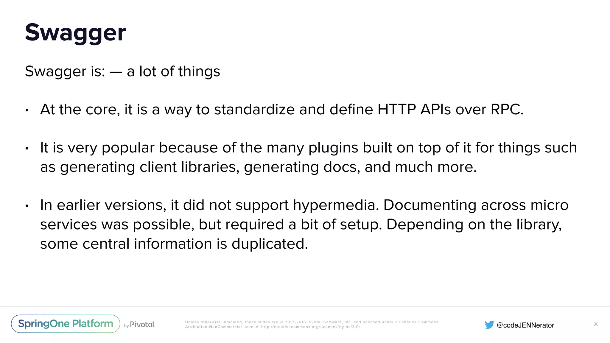 Unless otherwise indicated, these slides are © 2013-2016 Pivotal Software, Inc. and licensed under a Creative Commons Attribution-NonCommercial license: http://creativecommons.org/licenses/by-nc/3.0/ Swagger Swagger is: — a lot of things • At the core, it is a way to standardize and deﬁne HTTP APIs over RPC. • It is very popular because of the many plugins built on top of it for things such as generating client libraries, generating docs, and much more. • In earlier versions, it did not support hypermedia. Documenting across micro services was possible, but required a bit of setup. Depending on the library, some central information is duplicated. X 