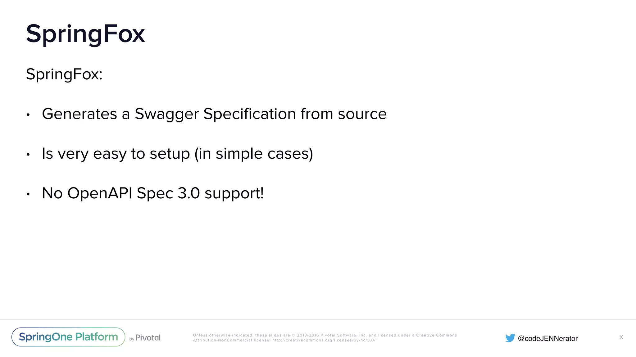 Unless otherwise indicated, these slides are © 2013-2016 Pivotal Software, Inc. and licensed under a Creative Commons Attribution-NonCommercial license: http://creativecommons.org/licenses/by-nc/3.0/ SpringFox SpringFox: • Generates a Swagger Speciﬁcation from source • Is very easy to setup (in simple cases) • No OpenAPI Spec 3.0 support! X 