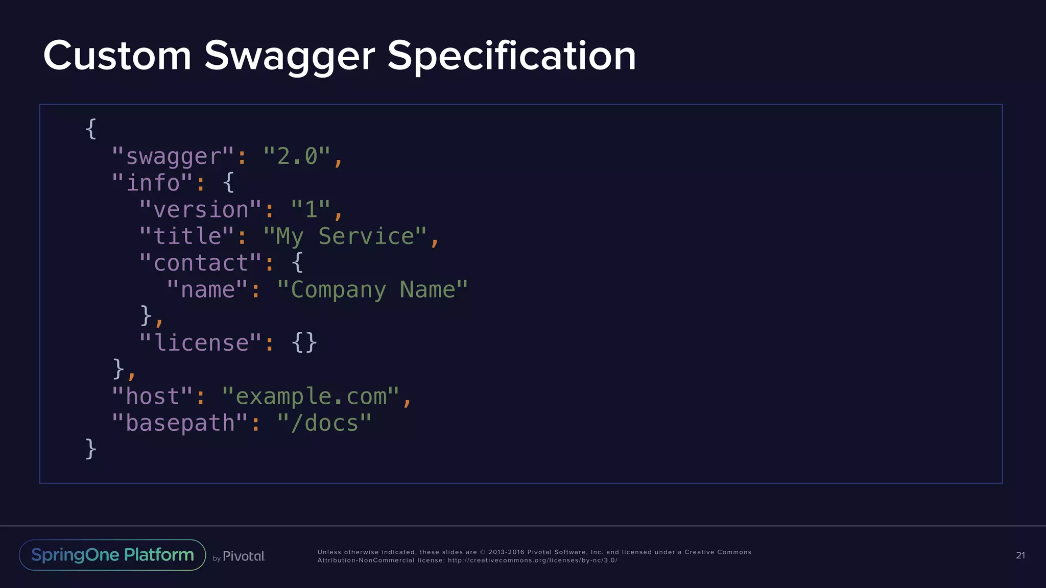 Unless otherwise indicated, these slides are © 2013-2016 Pivotal Software, Inc. and licensed under a Creative Commons Attribution-NonCommercial license: http://creativecommons.org/licenses/by-nc/3.0/ Custom Swagger Specification 21 { "swagger": "2.0", "info": { "version": "1", "title": "My Service", "contact": { "name": "Company Name" }, "license": {} }, "host": "example.com", "basepath": "/docs" } 