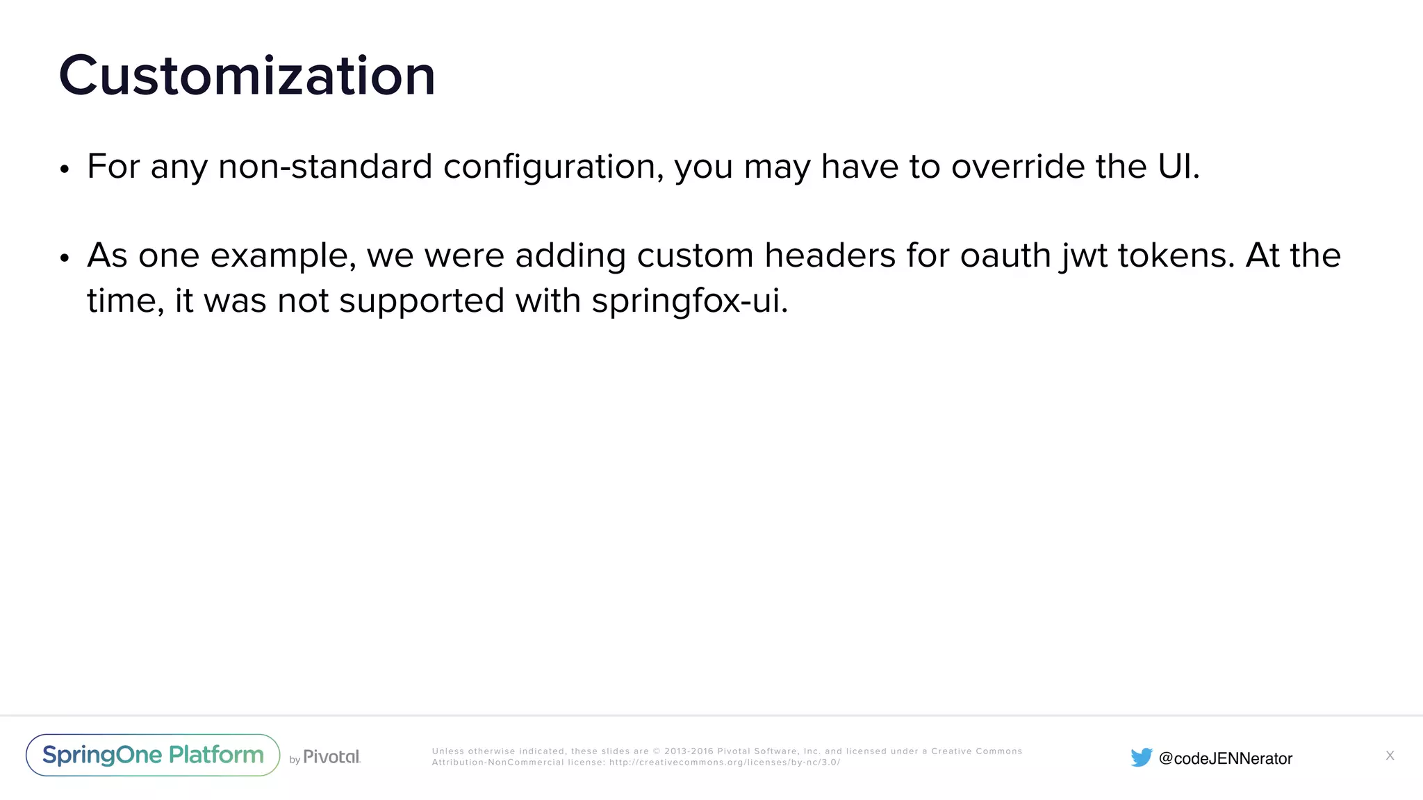 Unless otherwise indicated, these slides are © 2013-2016 Pivotal Software, Inc. and licensed under a Creative Commons Attribution-NonCommercial license: http://creativecommons.org/licenses/by-nc/3.0/ Customization • For any non-standard conﬁguration, you may have to override the UI. • As one example, we were adding custom headers for oauth jwt tokens. At the time, it was not supported with springfox-ui. X 