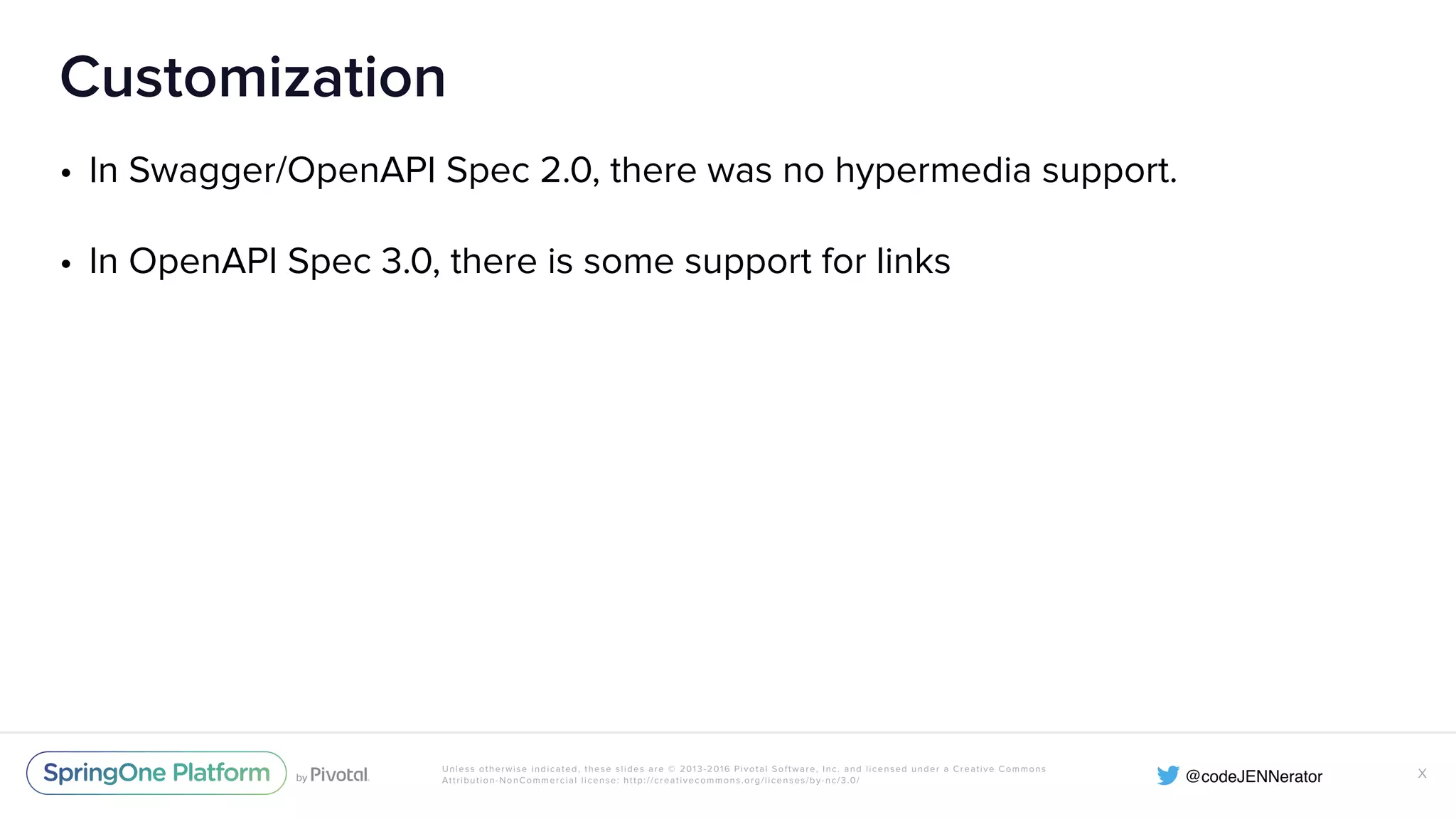 Unless otherwise indicated, these slides are © 2013-2016 Pivotal Software, Inc. and licensed under a Creative Commons Attribution-NonCommercial license: http://creativecommons.org/licenses/by-nc/3.0/ Customization • In Swagger/OpenAPI Spec 2.0, there was no hypermedia support. • In OpenAPI Spec 3.0, there is some support for links X 