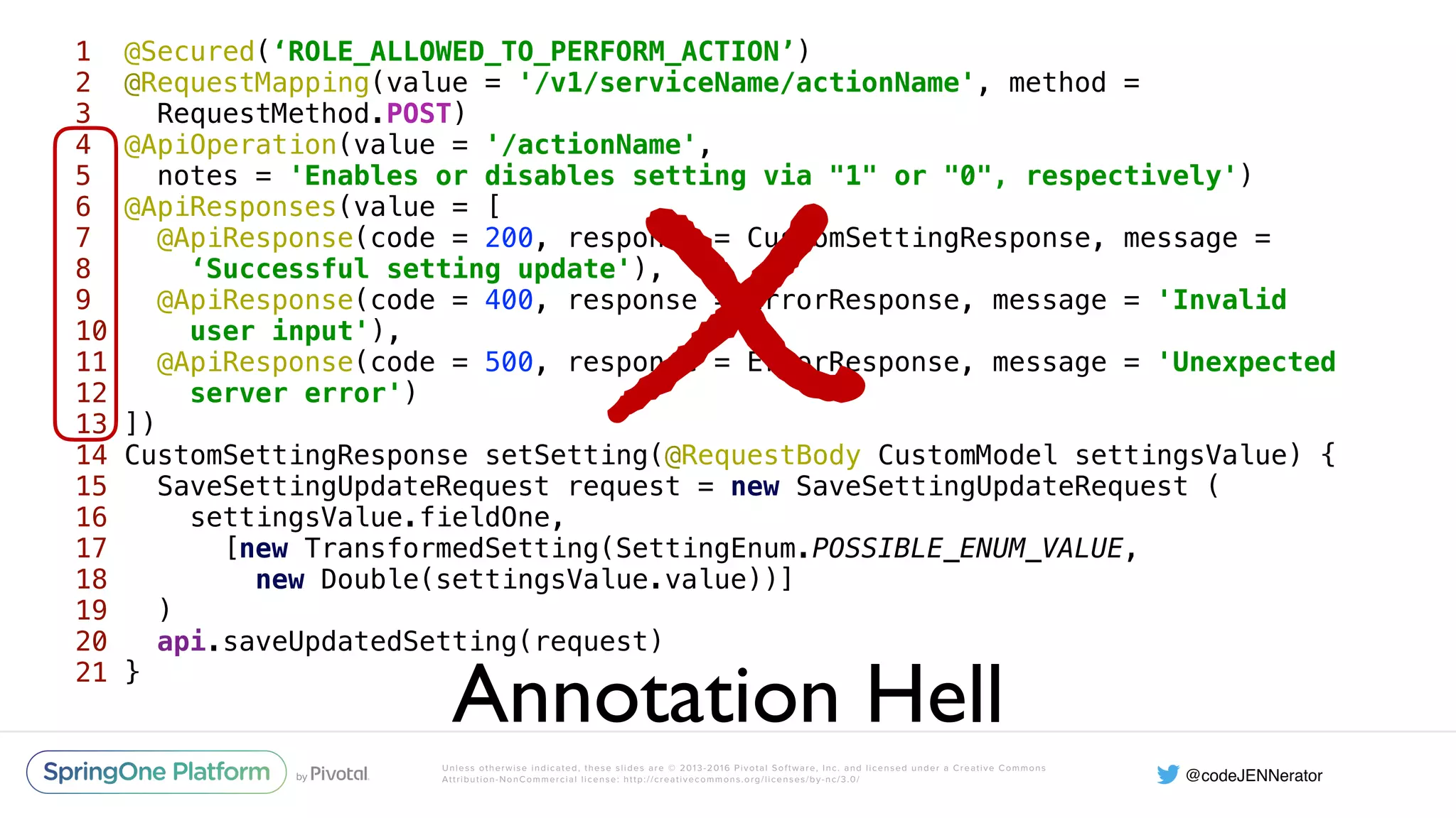 Unless otherwise indicated, these slides are © 2013-2016 Pivotal Software, Inc. and licensed under a Creative Commons Attribution-NonCommercial license: http://creativecommons.org/licenses/by-nc/3.0/ 1 @Secured(‘ROLE_ALLOWED_TO_PERFORM_ACTION’)  2 @RequestMapping(value = '/v1/serviceName/actionName', method = 3 RequestMethod.POST)  4 @ApiOperation(value = '/actionName',  5 notes = 'Enables or disables setting via "1" or "0", respectively')  6 @ApiResponses(value = [  7 @ApiResponse(code = 200, response = CustomSettingResponse, message = 8 ‘Successful setting update'),  9 @ApiResponse(code = 400, response = ErrorResponse, message = 'Invalid 10 user input'),  11 @ApiResponse(code = 500, response = ErrorResponse, message = 'Unexpected 12 server error')  13 ])  14 CustomSettingResponse setSetting(@RequestBody CustomModel settingsValue) {  15 SaveSettingUpdateRequest request = new SaveSettingUpdateRequest (  16 settingsValue.fieldOne,  17 [new TransformedSetting(SettingEnum.POSSIBLE_ENUM_VALUE, 18 new Double(settingsValue.value))]  19 )  20 api.saveUpdatedSetting(request)  21 } Annotation Hell X 