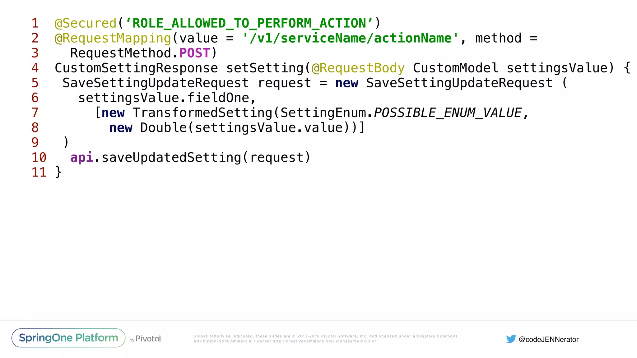 Unless otherwise indicated, these slides are © 2013-2016 Pivotal Software, Inc. and licensed under a Creative Commons Attribution-NonCommercial license: http://creativecommons.org/licenses/by-nc/3.0/ 1 @Secured(‘ROLE_ALLOWED_TO_PERFORM_ACTION’)  2 @RequestMapping(value = '/v1/serviceName/actionName', method = 3 RequestMethod.POST) 4 CustomSettingResponse setSetting(@RequestBody CustomModel settingsValue) {  5 SaveSettingUpdateRequest request = new SaveSettingUpdateRequest (  6 settingsValue.fieldOne,  7 [new TransformedSetting(SettingEnum.POSSIBLE_ENUM_VALUE, 8 new Double(settingsValue.value))]  9 )  10 api.saveUpdatedSetting(request)  11 } 