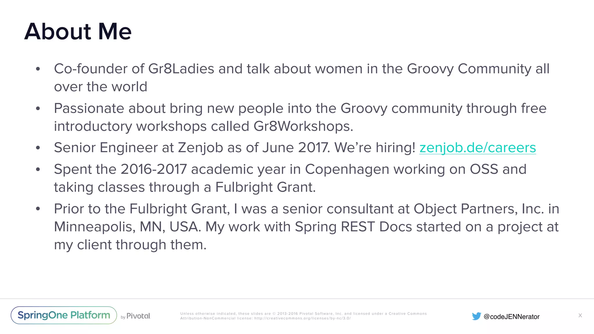 Unless otherwise indicated, these slides are © 2013-2016 Pivotal Software, Inc. and licensed under a Creative Commons Attribution-NonCommercial license: http://creativecommons.org/licenses/by-nc/3.0/ About Me • Co-founder of Gr8Ladies and talk about women in the Groovy Community all over the world • Passionate about bring new people into the Groovy community through free introductory workshops called Gr8Workshops. • Senior Engineer at Zenjob as of June 2017. We’re hiring! zenjob.de/careers • Spent the 2016-2017 academic year in Copenhagen working on OSS and taking classes through a Fulbright Grant. • Prior to the Fulbright Grant, I was a senior consultant at Object Partners, Inc. in Minneapolis, MN, USA. My work with Spring REST Docs started on a project at my client through them. X 