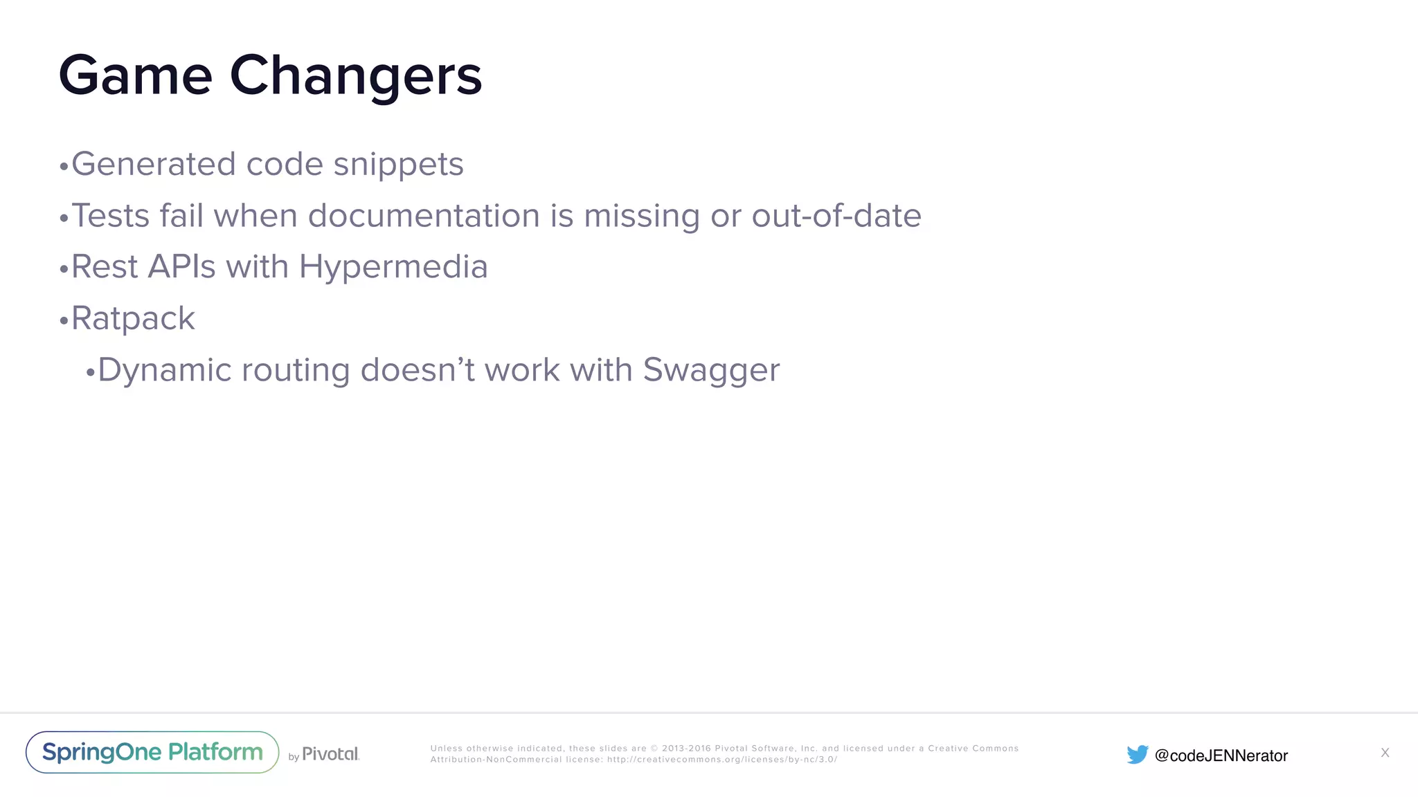 Unless otherwise indicated, these slides are © 2013-2016 Pivotal Software, Inc. and licensed under a Creative Commons Attribution-NonCommercial license: http://creativecommons.org/licenses/by-nc/3.0/ Game Changers •Generated code snippets •Tests fail when documentation is missing or out-of-date •Rest APIs with Hypermedia •Ratpack •Dynamic routing doesn’t work with Swagger X 