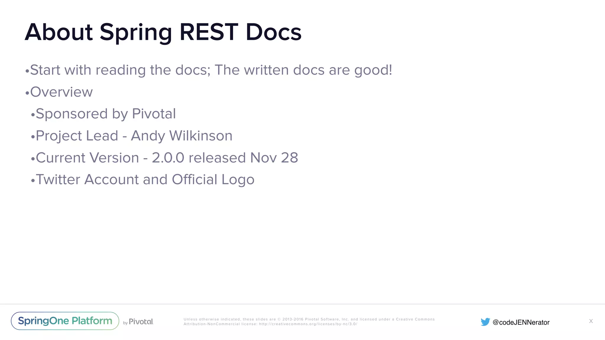 Unless otherwise indicated, these slides are © 2013-2016 Pivotal Software, Inc. and licensed under a Creative Commons Attribution-NonCommercial license: http://creativecommons.org/licenses/by-nc/3.0/ About Spring REST Docs •Start with reading the docs; The written docs are good! •Overview •Sponsored by Pivotal •Project Lead - Andy Wilkinson •Current Version - 2.0.0 released Nov 28 •Twitter Account and Official Logo X 