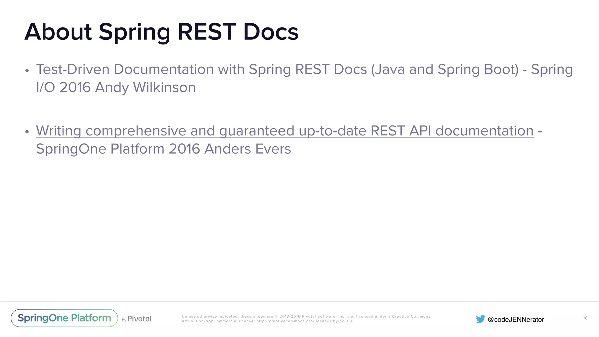 Unless otherwise indicated, these slides are © 2013-2016 Pivotal Software, Inc. and licensed under a Creative Commons Attribution-NonCommercial license: http://creativecommons.org/licenses/by-nc/3.0/ About Spring REST Docs • Test-Driven Documentation with Spring REST Docs (Java and Spring Boot) - Spring I/O 2016 Andy Wilkinson • Writing comprehensive and guaranteed up-to-date REST API documentation - SpringOne Platform 2016 Anders Evers X 