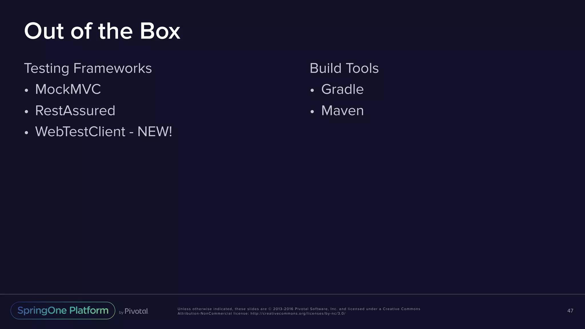 Unless otherwise indicated, these slides are © 2013-2016 Pivotal Software, Inc. and licensed under a Creative Commons Attribution-NonCommercial license: http://creativecommons.org/licenses/by-nc/3.0/ Out of the Box Testing Frameworks • MockMVC • RestAssured • WebTestClient - NEW! 47 Build Tools • Gradle • Maven 
