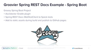 Unless otherwise indicated, these slides are © 2013-2016 Pivotal Software, Inc. and licensed under a Creative Commons
Attribution-NonCommercial license: http://creativecommons.org/licenses/by-nc/3.0/
Groovier Spring REST Docs Example - Spring Boot
Groovy Spring Boot Project
+ Asciidoctor Gradle plugin
+ Spring REST Docs WebTestClient to Spock tests
+ Add to static assets during build and publish to GitHub pages
51
 