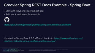 Unless otherwise indicated, these slides are © 2013-2016 Pivotal Software, Inc. and licensed under a Creative Commons
Attribution-NonCommercial license: http://creativecommons.org/licenses/by-nc/3.0/
Groovier Spring REST Docs Example - Spring Boot
• Start with lazybones spring boot app
• Add mock endpoints for example
https://github.com/jlstrater/groovy-spring-boot-restdocs-example
Updated to Spring Boot 2.0.0.M7 and thanks to: https://www.callicoder.com/
reactive-rest-apis-spring-webflux-reactive-mongo/
53
 